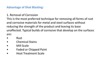 Advantage of Shot Blasting:
1. Removal of Corrosion
This is the most preferred technique for removing all forms of rust
and corrosive materials for metal and steel surfaces without
reducing the strength of the product and leaving its base
unaffected. Typical builds of corrosive that develop on the surfaces
are:
• Rust
• Chemical Stains
• Mill Scale
• Faded or Chipped Paint
• Heat Treatment Scale
 