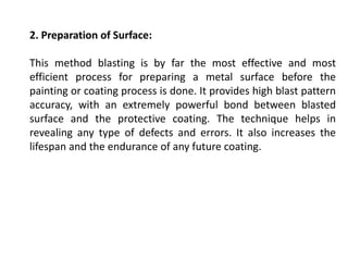 2. Preparation of Surface:
This method blasting is by far the most effective and most
efficient process for preparing a metal surface before the
painting or coating process is done. It provides high blast pattern
accuracy, with an extremely powerful bond between blasted
surface and the protective coating. The technique helps in
revealing any type of defects and errors. It also increases the
lifespan and the endurance of any future coating.
 