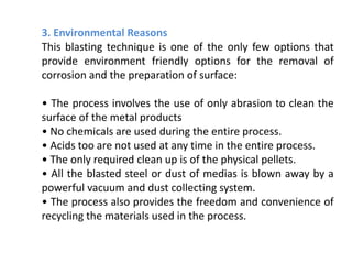 3. Environmental Reasons
This blasting technique is one of the only few options that
provide environment friendly options for the removal of
corrosion and the preparation of surface:
• The process involves the use of only abrasion to clean the
surface of the metal products
• No chemicals are used during the entire process.
• Acids too are not used at any time in the entire process.
• The only required clean up is of the physical pellets.
• All the blasted steel or dust of medias is blown away by a
powerful vacuum and dust collecting system.
• The process also provides the freedom and convenience of
recycling the materials used in the process.
 