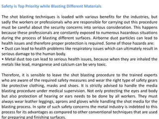 Safety is Top Priority while Blasting Different Materials
The shot blasting techniques is loaded with various benefits for the industries, but
sadly the workers or professionals who are responsible for carrying out this procedure
must be careful about the security concerns into serious consideration. This happens
because these professionals are constantly exposed to numerous hazardous situations
during the process of blasting different surfaces. Airborne dust particles can lead to
health issues and therefore proper protection is required. Some of those hazards are:
• Dust can lead to health problems like respiratory issues which can ultimately result in
serious damage to the human body.
• Metal dust too can lead to serious health issues, because when they are inhaled the
metals like lead, manganese and calcium can be very toxic.
Therefore, it is sensible to leave the shot blasting procedure to the trained experts
who are aware of the required safety measures and wear the right type of safety gears
like protective clothing, masks and shoes. It is strictly advised to handle the media
blasting procedure under medical supervision. Not only protecting the eyes and body
but also protection of hearing or ears needs to be done by all workers. They must
always wear leather leggings, aprons and gloves while handling the shot media for the
blasting process. In spite of such safety concerns the metal industry is indebted to this
process for its advantages as compared to other conventional techniques that are used
for preparing and finishing surfaces.
 