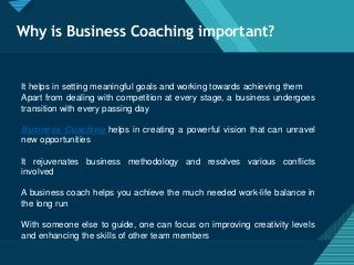 Click to edit Master title style
3
Why is Business Coaching important?
It helps in setting meaningful goals and working towards achieving them
Apart from dealing with competition at every stage, a business undergoes
transition with every passing day
Business Coaching helps in creating a powerful vision that can unravel
new opportunities
It rejuvenates business methodology and resolves various conflicts
involved
A business coach helps you achieve the much needed work-life balance in
the long run
With someone else to guide, one can focus on improving creativity levels
and enhancing the skills of other team members
 