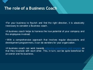 Click to edit Master title style
4
The role of a Business Coach
•For your business to flourish and find the right direction, it is absolutely
necessary to consider a Business coach.
•A business coach helps to harness the true potential of your company and
the employees involved.
• With a comprehensive approach that involves regular discussions and
development programmers, it can do wonders for your organization.
•A business coach can work towards aligning employees and owners so
that they resonate with each other. This, in turn, can be quite beneficial for
an owner and his business.
 