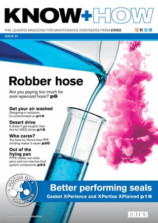 THE LEADING MAGAZINE FOR MAINTENANCE ENGINEERS FROM ERIKS
www.eriks.co.uk/knowhow
ISSUE 24
Better performing seals
Gasket XPerience and XPertise XPlained p16
Robber hose
Are you paying too much for
over-specced hose? p6
Get your air washed
Designing-in solutions
to contaminated air p14
Desert drive
It doesn’t get tougher than
this for WEG drives p18
Who cares?
You have to. Here’s how PPE
vending makes it easier p20
Out of the
frying pan
PTFE makes non-stick
pans and non-reactive fluid
system components p24
 