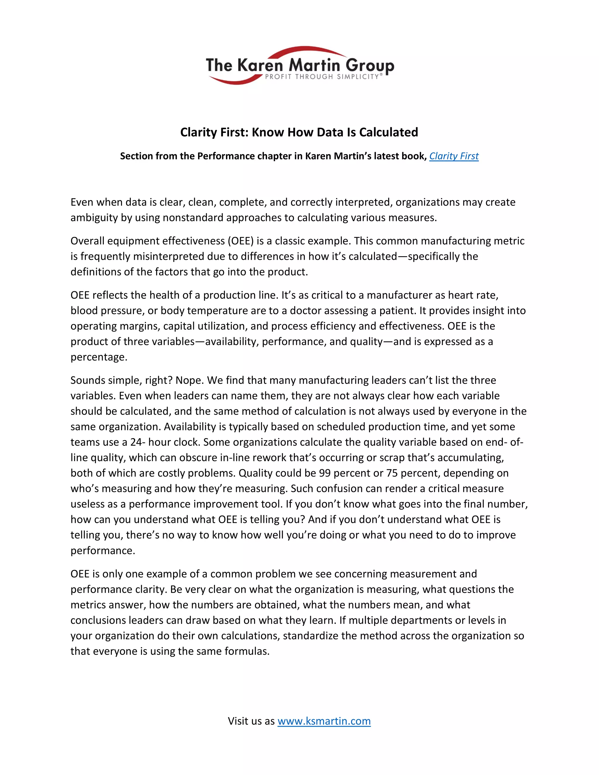 Clarity First: Know How Data Is Calculated
Section from the Performance chapter in Karen Martin’s latest book, Clarity First
Even when data is clear, clean, complete, and correctly interpreted, organizations may create
ambiguity by using nonstandard approaches to calculating various measures.
Overall equipment effectiveness (OEE) is a classic example. This common manufacturing metric
is frequently misinterpreted due to differences in how it’s calculated—specifically the
definitions of the factors that go into the product.
OEE reflects the health of a production line. It’s as critical to a manufacturer as heart rate,
blood pressure, or body temperature are to a doctor assessing a patient. It provides insight into
operating margins, capital utilization, and process efficiency and effectiveness. OEE is the
product of three variables—availability, performance, and quality—and is expressed as a
percentage.
Sounds simple, right? Nope. We find that many manufacturing leaders can’t list the three
variables. Even when leaders can name them, they are not always clear how each variable
should be calculated, and the same method of calculation is not always used by everyone in the
same organization. Availability is typically based on scheduled production time, and yet some
teams use a 24- hour clock. Some organizations calculate the quality variable based on end- of-
line quality, which can obscure in-line rework that’s occurring or scrap that’s accumulating,
both of which are costly problems. Quality could be 99 percent or 75 percent, depending on
who’s measuring and how they’re measuring. Such confusion can render a critical measure
useless as a performance improvement tool. If you don’t know what goes into the final number,
how can you understand what OEE is telling you? And if you don’t understand what OEE is
telling you, there’s no way to know how well you’re doing or what you need to do to improve
performance.
OEE is only one example of a common problem we see concerning measurement and
performance clarity. Be very clear on what the organization is measuring, what questions the
metrics answer, how the numbers are obtained, what the numbers mean, and what
conclusions leaders can draw based on what they learn. If multiple departments or levels in
your organization do their own calculations, standardize the method across the organization so
that everyone is using the same formulas.
Visit us as www.ksmartin.com
 