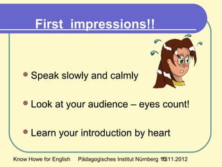 Know Howe for English Pädagogisches Institut Nürnberg 15.11.201213
First impressions!!
Speak slowly and calmly
Look at your audience – eyes count!
Learn your introduction by heart
 