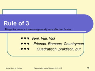 Know Howe for English Pädagogisches Institut Nürnberg 15.11.2012 15
Rule of 3
♥ ♥ ♥ Veni, Vidi, Vici
♥ ♥ ♥ Friends, Romans, Countrymen
♥ ♥ ♥ Quadratisch, praktisch, gut
Things that come in threes are generally more effective, funnier…
 
