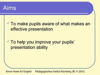 Know Howe for English Pädagogisches Institut Nürnberg 15.11.20122
Aims
 To make pupils aware of what makes an
effective presentation
 To help you improve your pupils’
presentation ability
 