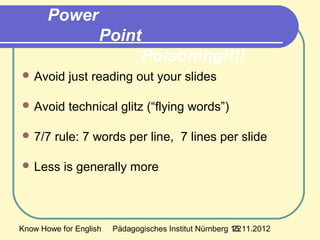 Know Howe for English Pädagogisches Institut Nürnberg 15.11.201222
Power
Point
Poisoning!!!!
 Avoid just reading out your slides
 Avoid technical glitz (“flying words”)
 7/7 rule: 7 words per line, 7 lines per slide
 Less is generally more
 