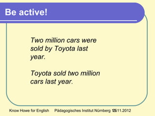 Know Howe for English Pädagogisches Institut Nürnberg 15.11.201225
Be active!
Two million cars were
sold by Toyota last
year.
Toyota sold two million
cars last year.
 