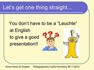 Know Howe for English Pädagogisches Institut Nürnberg 15.11.20125
Let‘s get one thing straight…
You don‘t have to be a “Leuchte“
at English
to give a good
presentation!!
 