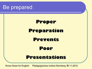 Know Howe for English Pädagogisches Institut Nürnberg 15.11.20127
Be prepared
Proper
Preparation
Prevents
Poor
Presentations
 