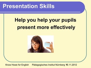 Know Howe for English Pädagogisches Institut Nürnberg 15.11.20121
Presentation Skills
Help you help your pupils
present more effectively
 