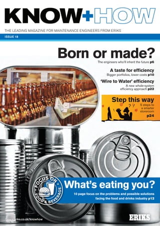 What’s eating you?
10 page focus on the problems and possible solutions
facing the food and drinks industry p12
A taste for efficiency
Bigger portfolios, lower costs p10
‘Wire to Water’ efficiency
A new whole-system
efficiency approach p22
Step this way
5 steps to
a smarter
storeroom
p24
Born or made?
What’s eating you?
RAGE
•FO
CUS ON
•
FO
O
D & BEV
E
RAGE
#*
The leading magazine for mainTenance engineers from eriKs
www.eriks.co.uk/knowhow
ISSUE 18
The engineers who’ll inherit the future p6
 
