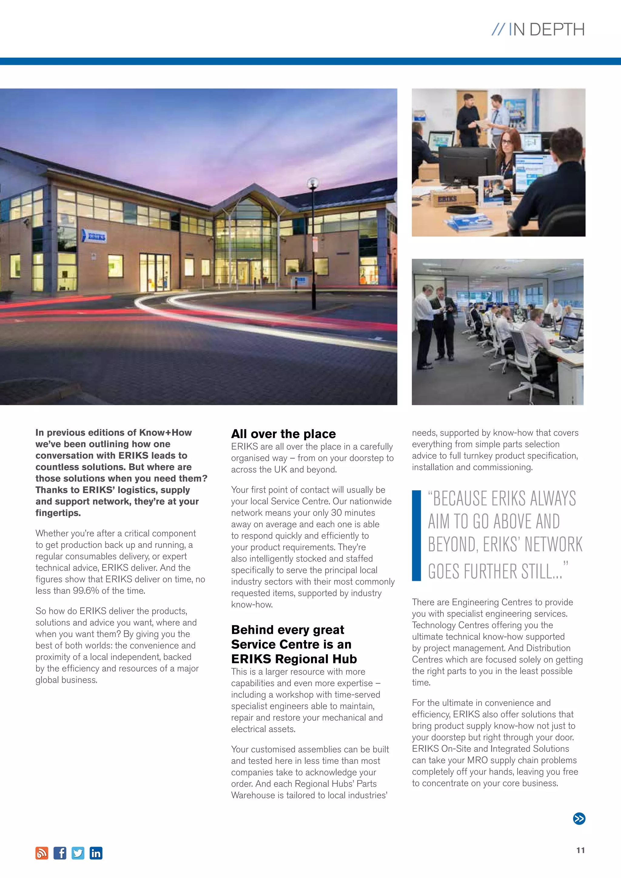 // IN DEPTH
11
In previous editions of Know+How
we’ve been outlining how one
conversation with ERIKS leads to
countless solutions. But where are
those solutions when you need them?
Thanks to ERIKS’ logistics, supply
and support network, they’re at your
fingertips.
Whether you’re after a critical component
to get production back up and running, a
regular consumables delivery, or expert
technical advice, ERIKS deliver. And the
figures show that ERIKS deliver on time, no
less than 99.6% of the time.
So how do ERIKS deliver the products,
solutions and advice you want, where and
when you want them? By giving you the
best of both worlds: the convenience and
proximity of a local independent, backed
by the efficiency and resources of a major
global business.
All over the place
ERIKS are all over the place in a carefully
organised way – from on your doorstep to
across the UK and beyond.
Your first point of contact will usually be
your local Service Centre. Our nationwide
network means your only 30 minutes
away on average and each one is able
to respond quickly and efficiently to
your product requirements. They’re
also intelligently stocked and staffed
specifically to serve the principal local
industry sectors with their most commonly
requested items, supported by industry
know-how.
Behind every great
Service Centre is an
ERIKS Regional Hub
This is a larger resource with more
capabilities and even more expertise –
including a workshop with time-served
specialist engineers able to maintain,
repair and restore your mechanical and
electrical assets.
Your customised assemblies can be built
and tested here in less time than most
companies take to acknowledge your
order. And each Regional Hubs’ Parts
Warehouse is tailored to local industries’
needs, supported by know-how that covers
everything from simple parts selection
advice to full turnkey product specification,
installation and commissioning.
There are Engineering Centres to provide
you with specialist engineering services.
Technology Centres offering you the
ultimate technical know-how supported
by project management. And Distribution
Centres which are focused solely on getting
the right parts to you in the least possible
time.
For the ultimate in convenience and
efficiency, ERIKS also offer solutions that
bring product supply know-how not just to
your doorstep but right through your door.
ERIKS On-Site and Integrated Solutions
can take your MRO supply chain problems
completely off your hands, leaving you free
to concentrate on your core business.
“BECAUSE ERIKS ALWAYS
AIM TO GO ABOVE AND
BEYOND, ERIKS’ NETWORK
GOES FURTHER STILL...”
 