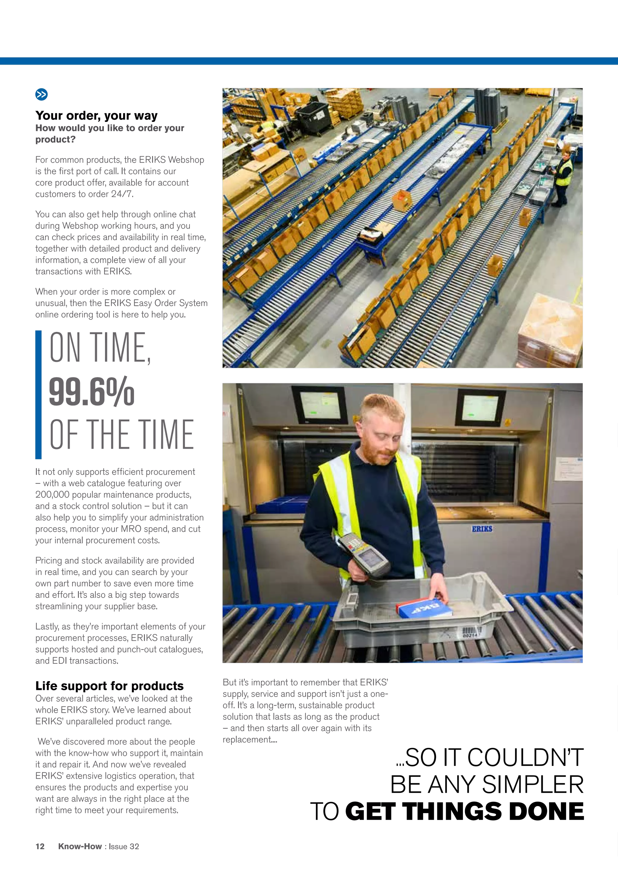 Know-How : Issue 3212
Your order, your way
How would you like to order your
product?
For common products, the ERIKS Webshop
is the first port of call. It contains our
core product offer, available for account
customers to order 24/7.
You can also get help through online chat
during Webshop working hours, and you
can check prices and availability in real time,
together with detailed product and delivery
information, a complete view of all your
transactions with ERIKS.
When your order is more complex or
unusual, then the ERIKS Easy Order System
online ordering tool is here to help you.
It not only supports efficient procurement
– with a web catalogue featuring over
200,000 popular maintenance products,
and a stock control solution – but it can
also help you to simplify your administration
process, monitor your MRO spend, and cut
your internal procurement costs.
Pricing and stock availability are provided
in real time, and you can search by your
own part number to save even more time
and effort. It’s also a big step towards
streamlining your supplier base.
Lastly, as they’re important elements of your
procurement processes, ERIKS naturally
supports hosted and punch-out catalogues,
and EDI transactions.
Life support for products
Over several articles, we’ve looked at the
whole ERIKS story. We’ve learned about
ERIKS’ unparalleled product range.
We’ve discovered more about the people
with the know-how who support it, maintain
it and repair it. And now we’ve revealed
ERIKS’ extensive logistics operation, that
ensures the products and expertise you
want are always in the right place at the
right time to meet your requirements.
ON TIME,
99.6%
OF THE TIME
...SO IT COULDN’T
BE ANY SIMPLER
TO GET THINGS DONE
But it’s important to remember that ERIKS’
supply, service and support isn’t just a one-
off. It’s a long-term, sustainable product
solution that lasts as long as the product
– and then starts all over again with its
replacement....
 