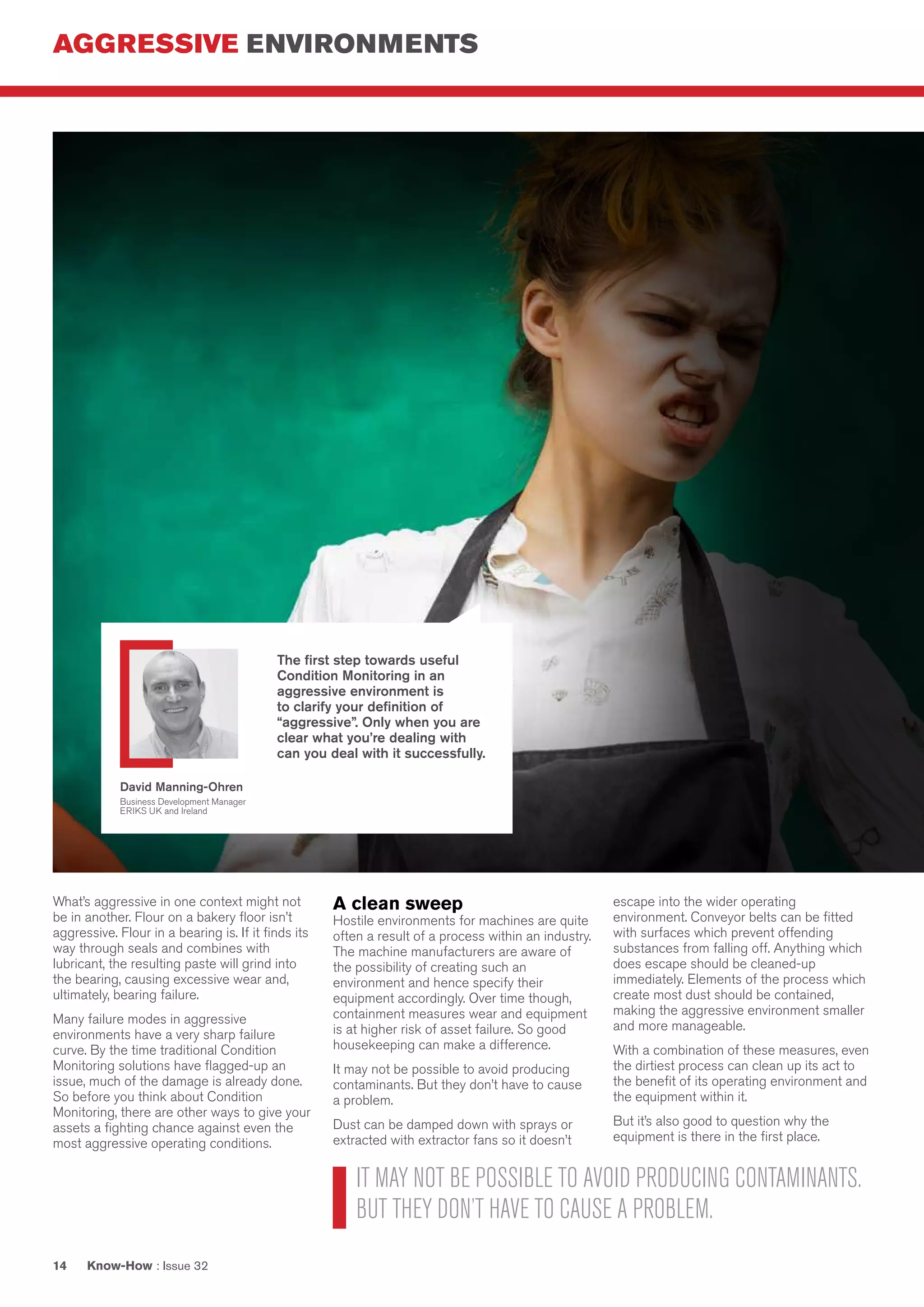 AGGRESSIVE ENVIRONMENTS
Know-How : Issue 3214
What’s aggressive in one context might not
be in another. Flour on a bakery floor isn’t
aggressive. Flour in a bearing is. If it finds its
way through seals and combines with
lubricant, the resulting paste will grind into
the bearing, causing excessive wear and,
ultimately, bearing failure.
Many failure modes in aggressive
environments have a very sharp failure
curve. By the time traditional Condition
Monitoring solutions have flagged-up an
issue, much of the damage is already done.
So before you think about Condition
Monitoring, there are other ways to give your
assets a fighting chance against even the
most aggressive operating conditions.
A clean sweep
Hostile environments for machines are quite
often a result of a process within an industry.
The machine manufacturers are aware of
the possibility of creating such an
environment and hence specify their
equipment accordingly. Over time though,
containment measures wear and equipment
is at higher risk of asset failure. So good
housekeeping can make a difference.
It may not be possible to avoid producing
contaminants. But they don’t have to cause
a problem.
Dust can be damped down with sprays or
extracted with extractor fans so it doesn’t
escape into the wider operating
environment. Conveyor belts can be fitted
with surfaces which prevent offending
substances from falling off. Anything which
does escape should be cleaned-up
immediately. Elements of the process which
create most dust should be contained,
making the aggressive environment smaller
and more manageable.
With a combination of these measures, even
the dirtiest process can clean up its act to
the benefit of its operating environment and
the equipment within it.
But it’s also good to question why the
equipment is there in the first place.
IT MAY NOT BE POSSIBLE TO AVOID PRODUCING CONTAMINANTS.
BUT THEY DON’T HAVE TO CAUSE A PROBLEM.
The first step towards useful
Condition Monitoring in an
aggressive environment is
to clarify your definition of
“aggressive”. Only when you are
clear what you’re dealing with
can you deal with it successfully.
David Manning-Ohren
Business Development Manager
ERIKS UK and Ireland
 