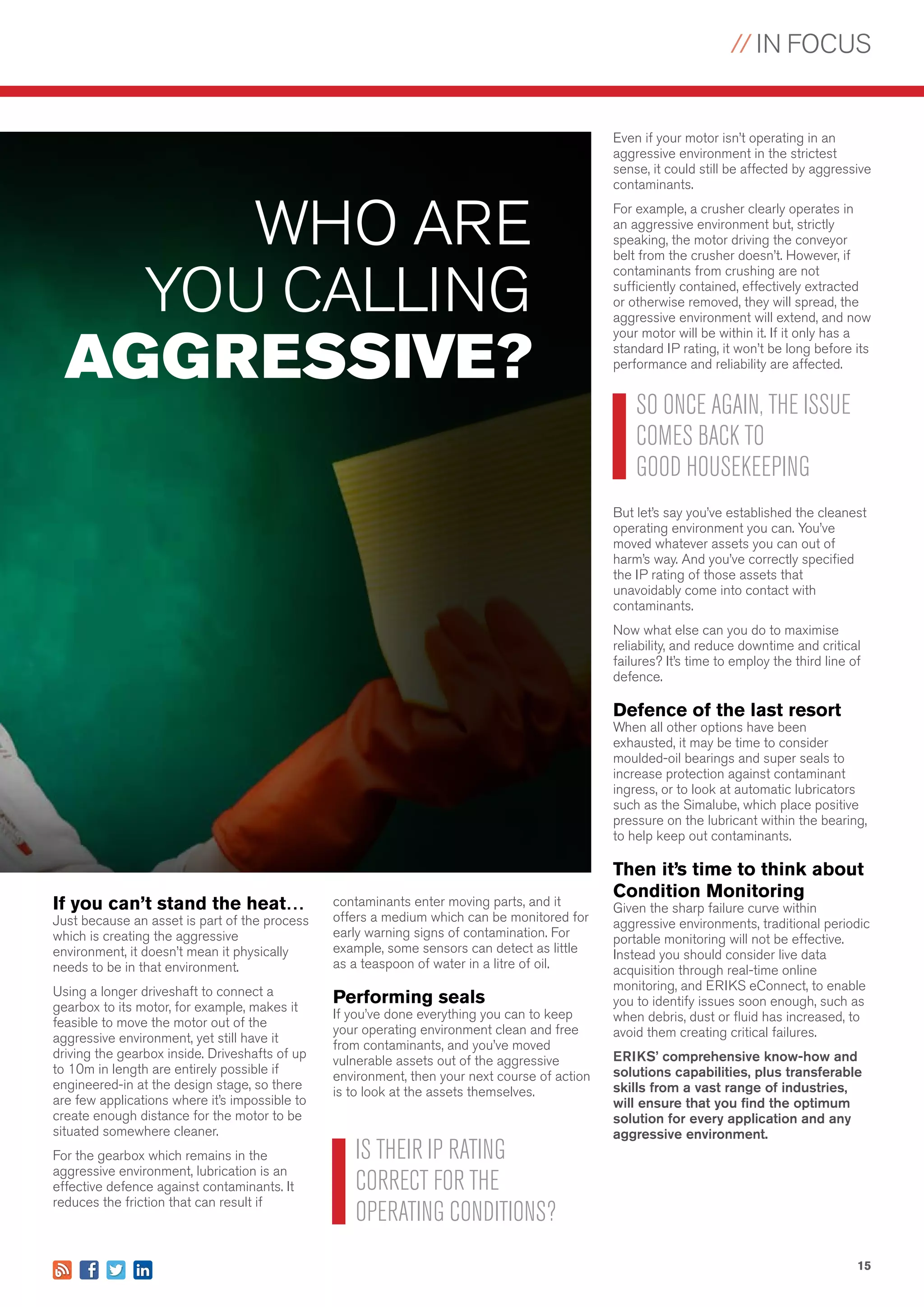 // IN FOCUS
15
contaminants enter moving parts, and it
offers a medium which can be monitored for
early warning signs of contamination. For
example, some sensors can detect as little
as a teaspoon of water in a litre of oil.
Performing seals
If you’ve done everything you can to keep
your operating environment clean and free
from contaminants, and you’ve moved
vulnerable assets out of the aggressive
environment, then your next course of action
is to look at the assets themselves.
If you can’t stand the heat…
Just because an asset is part of the process
which is creating the aggressive
environment, it doesn’t mean it physically
needs to be in that environment.
Using a longer driveshaft to connect a
gearbox to its motor, for example, makes it
feasible to move the motor out of the
aggressive environment, yet still have it
driving the gearbox inside. Driveshafts of up
to 10m in length are entirely possible if
engineered-in at the design stage, so there
are few applications where it’s impossible to
create enough distance for the motor to be
situated somewhere cleaner.
For the gearbox which remains in the
aggressive environment, lubrication is an
effective defence against contaminants. It
reduces the friction that can result if
Even if your motor isn’t operating in an
aggressive environment in the strictest
sense, it could still be affected by aggressive
contaminants.
For example, a crusher clearly operates in
an aggressive environment but, strictly
speaking, the motor driving the conveyor
belt from the crusher doesn’t. However, if
contaminants from crushing are not
sufficiently contained, effectively extracted
or otherwise removed, they will spread, the
aggressive environment will extend, and now
your motor will be within it. If it only has a
standard IP rating, it won’t be long before its
performance and reliability are affected.
But let’s say you’ve established the cleanest
operating environment you can. You’ve
moved whatever assets you can out of
harm’s way. And you’ve correctly specified
the IP rating of those assets that
unavoidably come into contact with
contaminants.
Now what else can you do to maximise
reliability, and reduce downtime and critical
failures? It’s time to employ the third line of
defence.
Defence of the last resort
When all other options have been
exhausted, it may be time to consider
moulded-oil bearings and super seals to
increase protection against contaminant
ingress, or to look at automatic lubricators
such as the Simalube, which place positive
pressure on the lubricant within the bearing,
to help keep out contaminants.
Then it’s time to think about
Condition Monitoring
Given the sharp failure curve within
aggressive environments, traditional periodic
portable monitoring will not be effective.
Instead you should consider live data
acquisition through real-time online
monitoring, and ERIKS eConnect, to enable
you to identify issues soon enough, such as
when debris, dust or fluid has increased, to
avoid them creating critical failures.
ERIKS’ comprehensive know-how and
solutions capabilities, plus transferable
skills from a vast range of industries,
will ensure that you find the optimum
solution for every application and any
aggressive environment.
WHO ARE
YOU CALLING
AGGRESSIVE?
IS THEIR IP RATING
CORRECT FOR THE
OPERATING CONDITIONS?
SO ONCE AGAIN, THE ISSUE
COMES BACK TO
GOOD HOUSEKEEPING
 