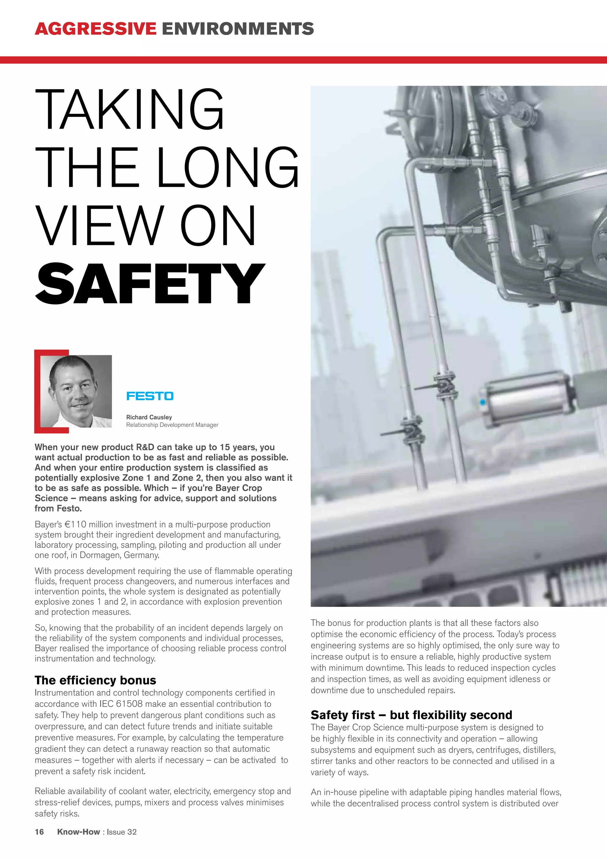 AGGRESSIVE ENVIRONMENTS
Know-How : Issue 3216
TAKING
THE LONG
VIEW ON
SAFETY
When your new product R&D can take up to 15 years, you
want actual production to be as fast and reliable as possible.
And when your entire production system is classified as
potentially explosive Zone 1 and Zone 2, then you also want it
to be as safe as possible. Which – if you’re Bayer Crop
Science – means asking for advice, support and solutions
from Festo.
Bayer’s €110 million investment in a multi-purpose production
system brought their ingredient development and manufacturing,
laboratory processing, sampling, piloting and production all under
one roof, in Dormagen, Germany.
With process development requiring the use of flammable operating
fluids, frequent process changeovers, and numerous interfaces and
intervention points, the whole system is designated as potentially
explosive zones 1 and 2, in accordance with explosion prevention
and protection measures.
So, knowing that the probability of an incident depends largely on
the reliability of the system components and individual processes,
Bayer realised the importance of choosing reliable process control
instrumentation and technology.
The efficiency bonus
Instrumentation and control technology components certified in
accordance with IEC 61508 make an essential contribution to
safety. They help to prevent dangerous plant conditions such as
overpressure, and can detect future trends and initiate suitable
preventive measures. For example, by calculating the temperature
gradient they can detect a runaway reaction so that automatic
measures – together with alerts if necessary – can be activated to
prevent a safety risk incident.
Reliable availability of coolant water, electricity, emergency stop and
stress-relief devices, pumps, mixers and process valves minimises
safety risks.
The bonus for production plants is that all these factors also
optimise the economic efficiency of the process. Today’s process
engineering systems are so highly optimised, the only sure way to
increase output is to ensure a reliable, highly productive system
with minimum downtime. This leads to reduced inspection cycles
and inspection times, as well as avoiding equipment idleness or
downtime due to unscheduled repairs.
Safety first – but flexibility second
The Bayer Crop Science multi-purpose system is designed to
be highly flexible in its connectivity and operation – allowing
subsystems and equipment such as dryers, centrifuges, distillers,
stirrer tanks and other reactors to be connected and utilised in a
variety of ways.
An in-house pipeline with adaptable piping handles material flows,
while the decentralised process control system is distributed over
Richard Causley
Relationship Development Manager
 