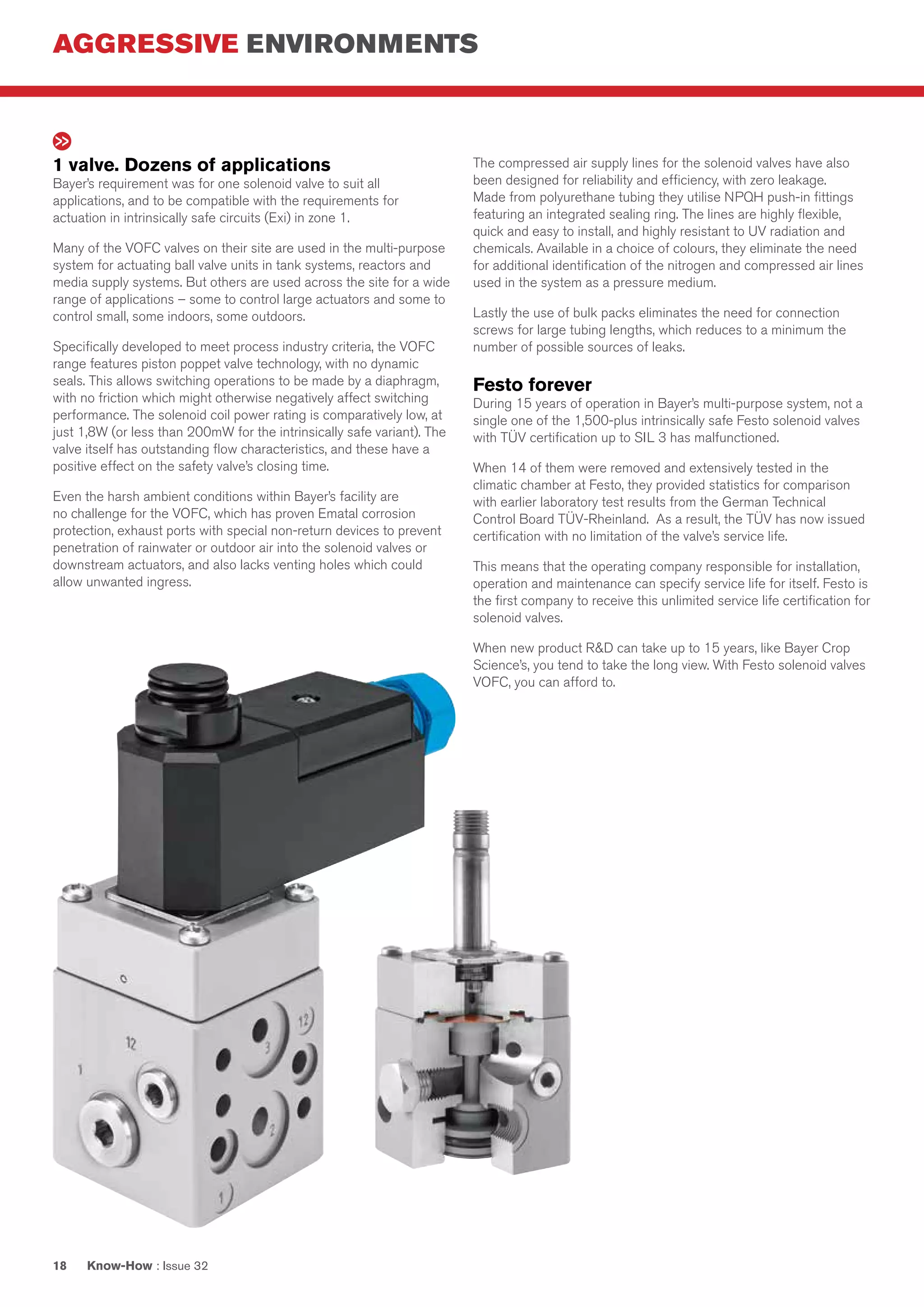 AGGRESSIVE ENVIRONMENTS
Know-How : Issue 3218
1 valve. Dozens of applications
Bayer’s requirement was for one solenoid valve to suit all
applications, and to be compatible with the requirements for
actuation in intrinsically safe circuits (Exi) in zone 1.
Many of the VOFC valves on their site are used in the multi-purpose
system for actuating ball valve units in tank systems, reactors and
media supply systems. But others are used across the site for a wide
range of applications – some to control large actuators and some to
control small, some indoors, some outdoors.
Specifically developed to meet process industry criteria, the VOFC
range features piston poppet valve technology, with no dynamic
seals. This allows switching operations to be made by a diaphragm,
with no friction which might otherwise negatively affect switching
performance. The solenoid coil power rating is comparatively low, at
just 1,8W (or less than 200mW for the intrinsically safe variant). The
valve itself has outstanding flow characteristics, and these have a
positive effect on the safety valve’s closing time.
Even the harsh ambient conditions within Bayer’s facility are
no challenge for the VOFC, which has proven Ematal corrosion
protection, exhaust ports with special non-return devices to prevent
penetration of rainwater or outdoor air into the solenoid valves or
downstream actuators, and also lacks venting holes which could
allow unwanted ingress.
The compressed air supply lines for the solenoid valves have also
been designed for reliability and efficiency, with zero leakage.
Made from polyurethane tubing they utilise NPQH push-in fittings
featuring an integrated sealing ring. The lines are highly flexible,
quick and easy to install, and highly resistant to UV radiation and
chemicals. Available in a choice of colours, they eliminate the need
for additional identification of the nitrogen and compressed air lines
used in the system as a pressure medium.
Lastly the use of bulk packs eliminates the need for connection
screws for large tubing lengths, which reduces to a minimum the
number of possible sources of leaks.
Festo forever
During 15 years of operation in Bayer’s multi-purpose system, not a
single one of the 1,500-plus intrinsically safe Festo solenoid valves
with TÜV certification up to SIL 3 has malfunctioned.
When 14 of them were removed and extensively tested in the
climatic chamber at Festo, they provided statistics for comparison
with earlier laboratory test results from the German Technical
Control Board TÜV-Rheinland. As a result, the TÜV has now issued
certification with no limitation of the valve’s service life.
This means that the operating company responsible for installation,
operation and maintenance can specify service life for itself. Festo is
the first company to receive this unlimited service life certification for
solenoid valves.
When new product R&D can take up to 15 years, like Bayer Crop
Science’s, you tend to take the long view. With Festo solenoid valves
VOFC, you can afford to.
 