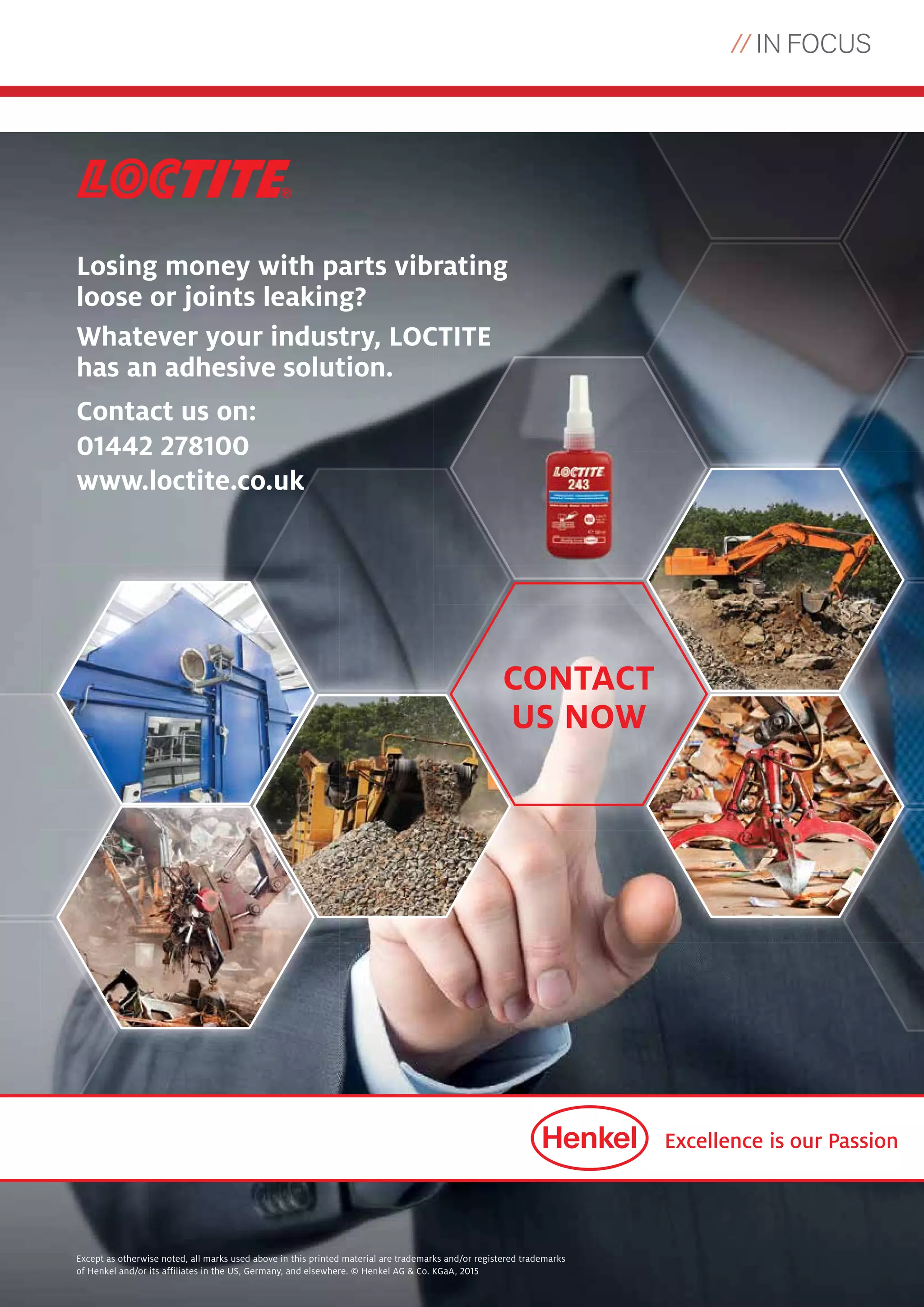 // IN FOCUS
19
Losing money with parts vibrating
loose or joints leaking?
Whatever your industry, LOCTITE
has an adhesive solution.
Contact us on:
01442 278100
www.loctite.co.uk
Except as otherwise noted, all marks used above in this printed material are trademarks and/or registered trademarks
of Henkel and/or its affiliates in the US, Germany, and elsewhere. © Henkel AG & Co. KGaA, 2015
CONTACT
US NOW
 
