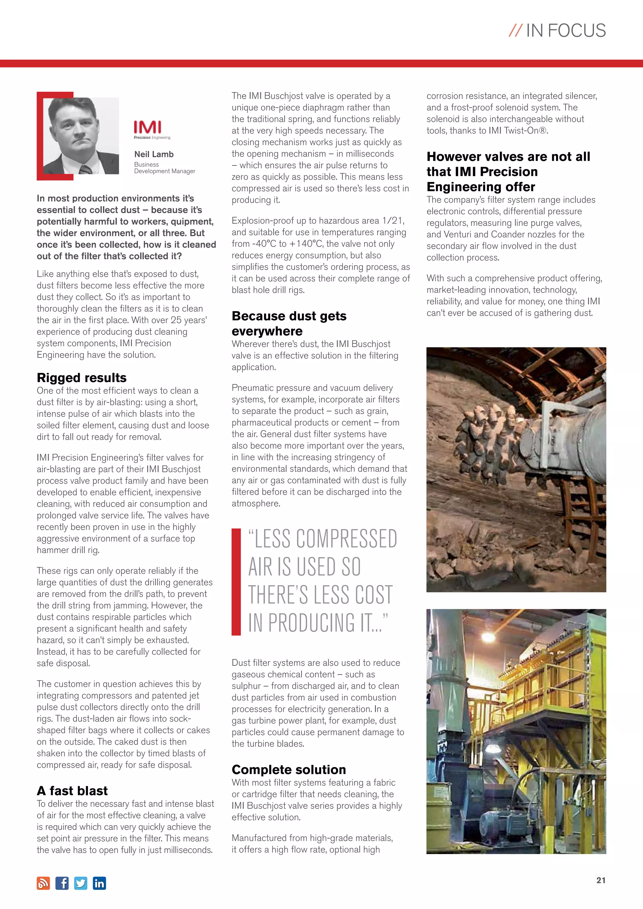 // IN FOCUS
21
In most production environments it’s
essential to collect dust – because it’s
potentially harmful to workers, quipment,
the wider environment, or all three. But
once it’s been collected, how is it cleaned
out of the filter that’s collected it?
Like anything else that’s exposed to dust,
dust filters become less effective the more
dust they collect. So it’s as important to
thoroughly clean the filters as it is to clean
the air in the first place. With over 25 years’
experience of producing dust cleaning
system components, IMI Precision
Engineering have the solution.
Rigged results
One of the most efficient ways to clean a
dust filter is by air-blasting: using a short,
intense pulse of air which blasts into the
soiled filter element, causing dust and loose
dirt to fall out ready for removal.
IMI Precision Engineering’s filter valves for
air-blasting are part of their IMI Buschjost
process valve product family and have been
developed to enable efficient, inexpensive
cleaning, with reduced air consumption and
prolonged valve service life. The valves have
recently been proven in use in the highly
aggressive environment of a surface top
hammer drill rig.
These rigs can only operate reliably if the
large quantities of dust the drilling generates
are removed from the drill’s path, to prevent
the drill string from jamming. However, the
dust contains respirable particles which
present a significant health and safety
hazard, so it can’t simply be exhausted.
Instead, it has to be carefully collected for
safe disposal.
The customer in question achieves this by
integrating compressors and patented jet
pulse dust collectors directly onto the drill
rigs. The dust-laden air flows into sock-
shaped filter bags where it collects or cakes
on the outside. The caked dust is then
shaken into the collector by timed blasts of
compressed air, ready for safe disposal.
A fast blast
To deliver the necessary fast and intense blast
of air for the most effective cleaning, a valve
is required which can very quickly achieve the
set point air pressure in the filter. This means
the valve has to open fully in just milliseconds.
Neil Lamb
Business
Development Manager
“LESS COMPRESSED
AIR IS USED SO
THERE’S LESS COST
IN PRODUCING IT...”
The IMI Buschjost valve is operated by a
unique one-piece diaphragm rather than
the traditional spring, and functions reliably
at the very high speeds necessary. The
closing mechanism works just as quickly as
the opening mechanism – in milliseconds
– which ensures the air pulse returns to
zero as quickly as possible. This means less
compressed air is used so there’s less cost in
producing it.
Explosion-proof up to hazardous area 1/21,
and suitable for use in temperatures ranging
from -40°C to +140°C, the valve not only
reduces energy consumption, but also
simplifies the customer’s ordering process, as
it can be used across their complete range of
blast hole drill rigs.
Because dust gets
everywhere
Wherever there’s dust, the IMI Buschjost
valve is an effective solution in the filtering
application.
Pneumatic pressure and vacuum delivery
systems, for example, incorporate air filters
to separate the product – such as grain,
pharmaceutical products or cement – from
the air. General dust filter systems have
also become more important over the years,
in line with the increasing stringency of
environmental standards, which demand that
any air or gas contaminated with dust is fully
filtered before it can be discharged into the
atmosphere.
Dust filter systems are also used to reduce
gaseous chemical content – such as
sulphur – from discharged air, and to clean
dust particles from air used in combustion
processes for electricity generation. In a
gas turbine power plant, for example, dust
particles could cause permanent damage to
the turbine blades.
Complete solution
With most filter systems featuring a fabric
or cartridge filter that needs cleaning, the
IMI Buschjost valve series provides a highly
effective solution.
Manufactured from high-grade materials,
it offers a high flow rate, optional high
corrosion resistance, an integrated silencer,
and a frost-proof solenoid system. The
solenoid is also interchangeable without
tools, thanks to IMI Twist-On®.
However valves are not all
that IMI Precision
Engineering offer
The company’s filter system range includes
electronic controls, differential pressure
regulators, measuring line purge valves,
and Venturi and Coander nozzles for the
secondary air flow involved in the dust
collection process.
With such a comprehensive product offering,
market-leading innovation, technology,
reliability, and value for money, one thing IMI
can’t ever be accused of is gathering dust.
 