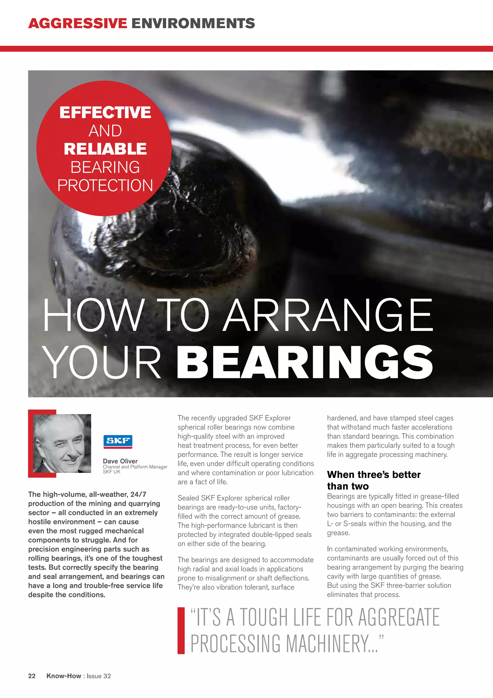 AGGRESSIVE ENVIRONMENTS
Know-How : Issue 3222
The high-volume, all-weather, 24/7
production of the mining and quarrying
sector – all conducted in an extremely
hostile environment – can cause
even the most rugged mechanical
components to struggle. And for
precision engineering parts such as
rolling bearings, it’s one of the toughest
tests. But correctly specify the bearing
and seal arrangement, and bearings can
have a long and trouble-free service life
despite the conditions.
The recently upgraded SKF Explorer
spherical roller bearings now combine
high-quality steel with an improved
heat treatment process, for even better
performance. The result is longer service
life, even under difficult operating conditions
and where contamination or poor lubrication
are a fact of life.
Sealed SKF Explorer spherical roller
bearings are ready-to-use units, factory-
filled with the correct amount of grease.
The high-performance lubricant is then
protected by integrated double-lipped seals
on either side of the bearing.
The bearings are designed to accommodate
high radial and axial loads in applications
prone to misalignment or shaft deflections.
They’re also vibration tolerant, surface
hardened, and have stamped steel cages
that withstand much faster accelerations
than standard bearings. This combination
makes them particularly suited to a tough
life in aggregate processing machinery.
When three’s better
than two
Bearings are typically fitted in grease-filled
housings with an open bearing. This creates
two barriers to contaminants: the external
L- or S-seals within the housing, and the
grease.
In contaminated working environments,
contaminants are usually forced out of this
bearing arrangement by purging the bearing
cavity with large quantities of grease.
But using the SKF three-barrier solution
eliminates that process.
HOW TO ARRANGE
YOUR BEARINGS
“IT’S A TOUGH LIFE FOR AGGREGATE
PROCESSING MACHINERY...”
EFFECTIVE
AND
RELIABLE
BEARING
PROTECTION
Dave Oliver
Channel and Platform Manager
SKF UK
 