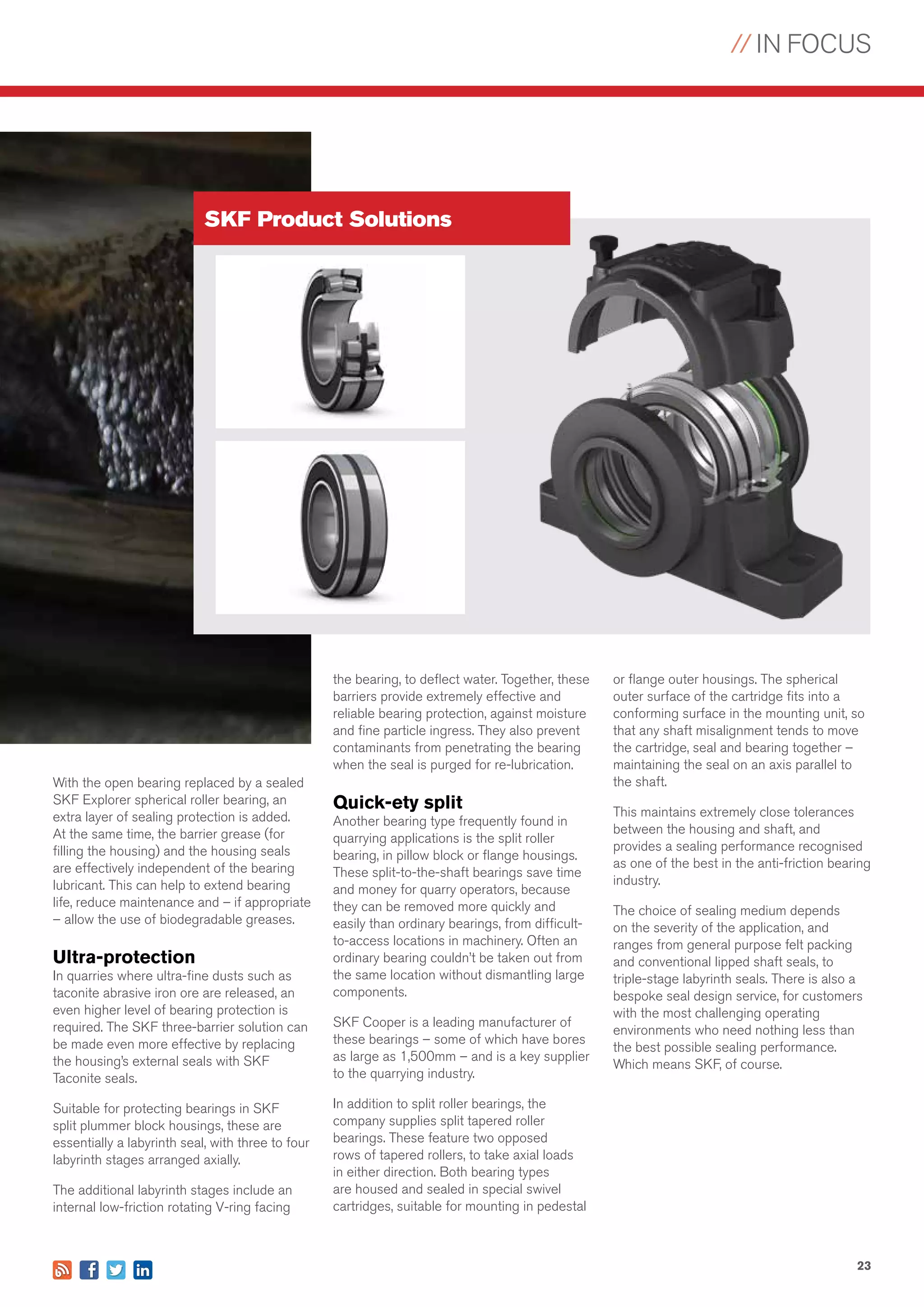 // IN FOCUS
23
SKF Product Solutions
With the open bearing replaced by a sealed
SKF Explorer spherical roller bearing, an
extra layer of sealing protection is added.
At the same time, the barrier grease (for
filling the housing) and the housing seals
are effectively independent of the bearing
lubricant. This can help to extend bearing
life, reduce maintenance and – if appropriate
– allow the use of biodegradable greases.
Ultra-protection
In quarries where ultra-fine dusts such as
taconite abrasive iron ore are released, an
even higher level of bearing protection is
required. The SKF three-barrier solution can
be made even more effective by replacing
the housing’s external seals with SKF
Taconite seals.
Suitable for protecting bearings in SKF
split plummer block housings, these are
essentially a labyrinth seal, with three to four
labyrinth stages arranged axially.
The additional labyrinth stages include an
internal low-friction rotating V-ring facing
the bearing, to deflect water. Together, these
barriers provide extremely effective and
reliable bearing protection, against moisture
and fine particle ingress. They also prevent
contaminants from penetrating the bearing
when the seal is purged for re-lubrication.
Quick-ety split
Another bearing type frequently found in
quarrying applications is the split roller
bearing, in pillow block or flange housings.
These split-to-the-shaft bearings save time
and money for quarry operators, because
they can be removed more quickly and
easily than ordinary bearings, from difficult-
to-access locations in machinery. Often an
ordinary bearing couldn’t be taken out from
the same location without dismantling large
components.
SKF Cooper is a leading manufacturer of
these bearings – some of which have bores
as large as 1,500mm – and is a key supplier
to the quarrying industry.
In addition to split roller bearings, the
company supplies split tapered roller
bearings. These feature two opposed
rows of tapered rollers, to take axial loads
in either direction. Both bearing types
are housed and sealed in special swivel
cartridges, suitable for mounting in pedestal
or flange outer housings. The spherical
outer surface of the cartridge fits into a
conforming surface in the mounting unit, so
that any shaft misalignment tends to move
the cartridge, seal and bearing together –
maintaining the seal on an axis parallel to
the shaft.
This maintains extremely close tolerances
between the housing and shaft, and
provides a sealing performance recognised
as one of the best in the anti-friction bearing
industry.
The choice of sealing medium depends
on the severity of the application, and
ranges from general purpose felt packing
and conventional lipped shaft seals, to
triple-stage labyrinth seals. There is also a
bespoke seal design service, for customers
with the most challenging operating
environments who need nothing less than
the best possible sealing performance.
Which means SKF, of course.
 