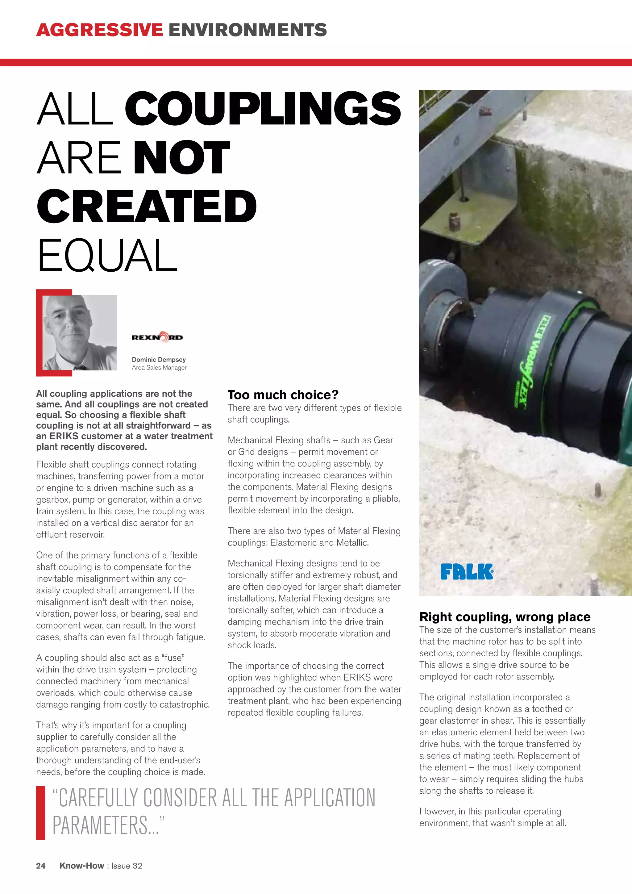 AGGRESSIVE ENVIRONMENTS
Know-How : Issue 3224
All coupling applications are not the
same. And all couplings are not created
equal. So choosing a flexible shaft
coupling is not at all straightforward – as
an ERIKS customer at a water treatment
plant recently discovered.
Flexible shaft couplings connect rotating
machines, transferring power from a motor
or engine to a driven machine such as a
gearbox, pump or generator, within a drive
train system. In this case, the coupling was
installed on a vertical disc aerator for an
effluent reservoir.
One of the primary functions of a flexible
shaft coupling is to compensate for the
inevitable misalignment within any co-
axially coupled shaft arrangement. If the
misalignment isn’t dealt with then noise,
vibration, power loss, or bearing, seal and
component wear, can result. In the worst
cases, shafts can even fail through fatigue.
A coupling should also act as a “fuse”
within the drive train system – protecting
connected machinery from mechanical
overloads, which could otherwise cause
damage ranging from costly to catastrophic.
That’s why it’s important for a coupling
supplier to carefully consider all the
application parameters, and to have a
thorough understanding of the end-user’s
needs, before the coupling choice is made.
ALL COUPLINGS
ARE NOT
CREATED
EQUAL
Too much choice?
There are two very different types of flexible
shaft couplings.
Mechanical Flexing shafts – such as Gear
or Grid designs – permit movement or
flexing within the coupling assembly, by
incorporating increased clearances within
the components. Material Flexing designs
permit movement by incorporating a pliable,
flexible element into the design.
There are also two types of Material Flexing
couplings: Elastomeric and Metallic.
Mechanical Flexing designs tend to be
torsionally stiffer and extremely robust, and
are often deployed for larger shaft diameter
installations. Material Flexing designs are
torsionally softer, which can introduce a
damping mechanism into the drive train
system, to absorb moderate vibration and
shock loads.
The importance of choosing the correct
option was highlighted when ERIKS were
approached by the customer from the water
treatment plant, who had been experiencing
repeated flexible coupling failures.
Right coupling, wrong place
The size of the customer’s installation means
that the machine rotor has to be split into
sections, connected by flexible couplings.
This allows a single drive source to be
employed for each rotor assembly.
The original installation incorporated a
coupling design known as a toothed or
gear elastomer in shear. This is essentially
an elastomeric element held between two
drive hubs, with the torque transferred by
a series of mating teeth. Replacement of
the element – the most likely component
to wear – simply requires sliding the hubs
along the shafts to release it.
However, in this particular operating
environment, that wasn’t simple at all.
“CAREFULLY CONSIDER ALL THE APPLICATION
PARAMETERS...”
Dominic Dempsey
Area Sales Manager
 