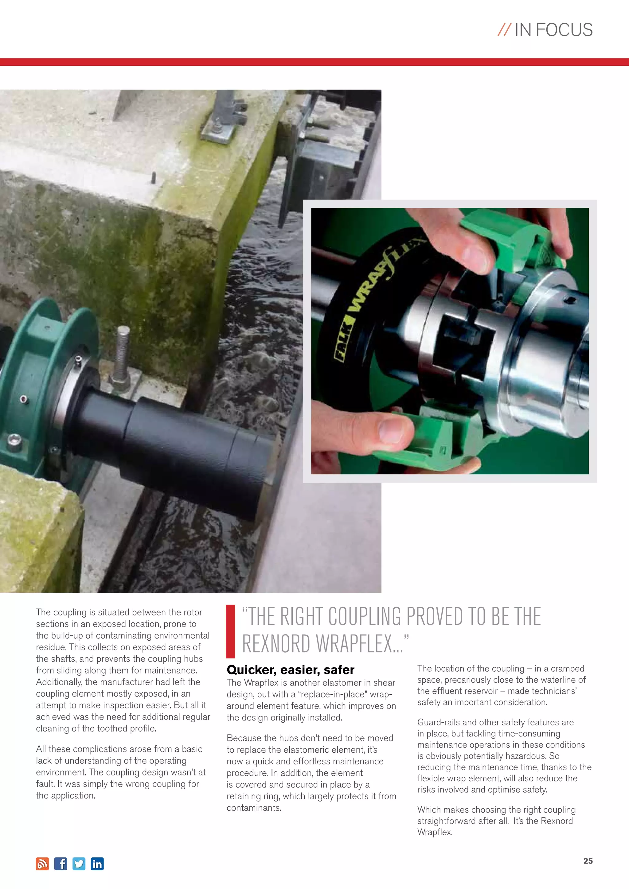 // IN FOCUS
25
The coupling is situated between the rotor
sections in an exposed location, prone to
the build-up of contaminating environmental
residue. This collects on exposed areas of
the shafts, and prevents the coupling hubs
from sliding along them for maintenance.
Additionally, the manufacturer had left the
coupling element mostly exposed, in an
attempt to make inspection easier. But all it
achieved was the need for additional regular
cleaning of the toothed profile.
All these complications arose from a basic
lack of understanding of the operating
environment. The coupling design wasn’t at
fault. It was simply the wrong coupling for
the application.
Quicker, easier, safer
The Wrapflex is another elastomer in shear
design, but with a “replace-in-place” wrap-
around element feature, which improves on
the design originally installed.
Because the hubs don’t need to be moved
to replace the elastomeric element, it’s
now a quick and effortless maintenance
procedure. In addition, the element
is covered and secured in place by a
retaining ring, which largely protects it from
contaminants.
“THE RIGHT COUPLING PROVED TO BE THE
REXNORD WRAPFLEX...”
The location of the coupling – in a cramped
space, precariously close to the waterline of
the effluent reservoir – made technicians’
safety an important consideration.
Guard-rails and other safety features are
in place, but tackling time-consuming
maintenance operations in these conditions
is obviously potentially hazardous. So
reducing the maintenance time, thanks to the
flexible wrap element, will also reduce the
risks involved and optimise safety.
Which makes choosing the right coupling
straightforward after all. It’s the Rexnord
Wrapflex.
 