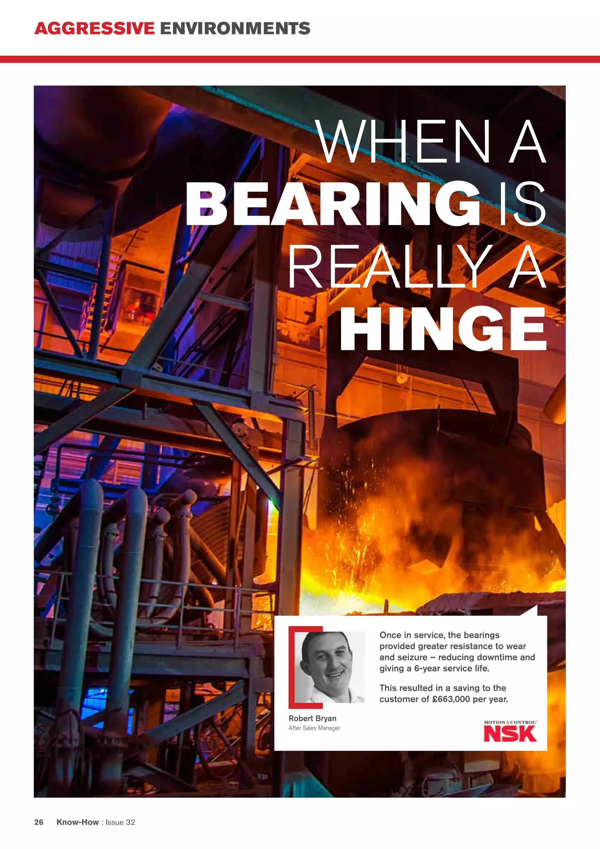 AGGRESSIVE ENVIRONMENTS
Know-How : Issue 3226
WHEN A
BEARING IS
REALLY A
HINGE
Once in service, the bearings
provided greater resistance to wear
and seizure – reducing downtime and
giving a 6-year service life.
This resulted in a saving to the
customer of £663,000 per year.
Robert Bryan
After Sales Manager
 