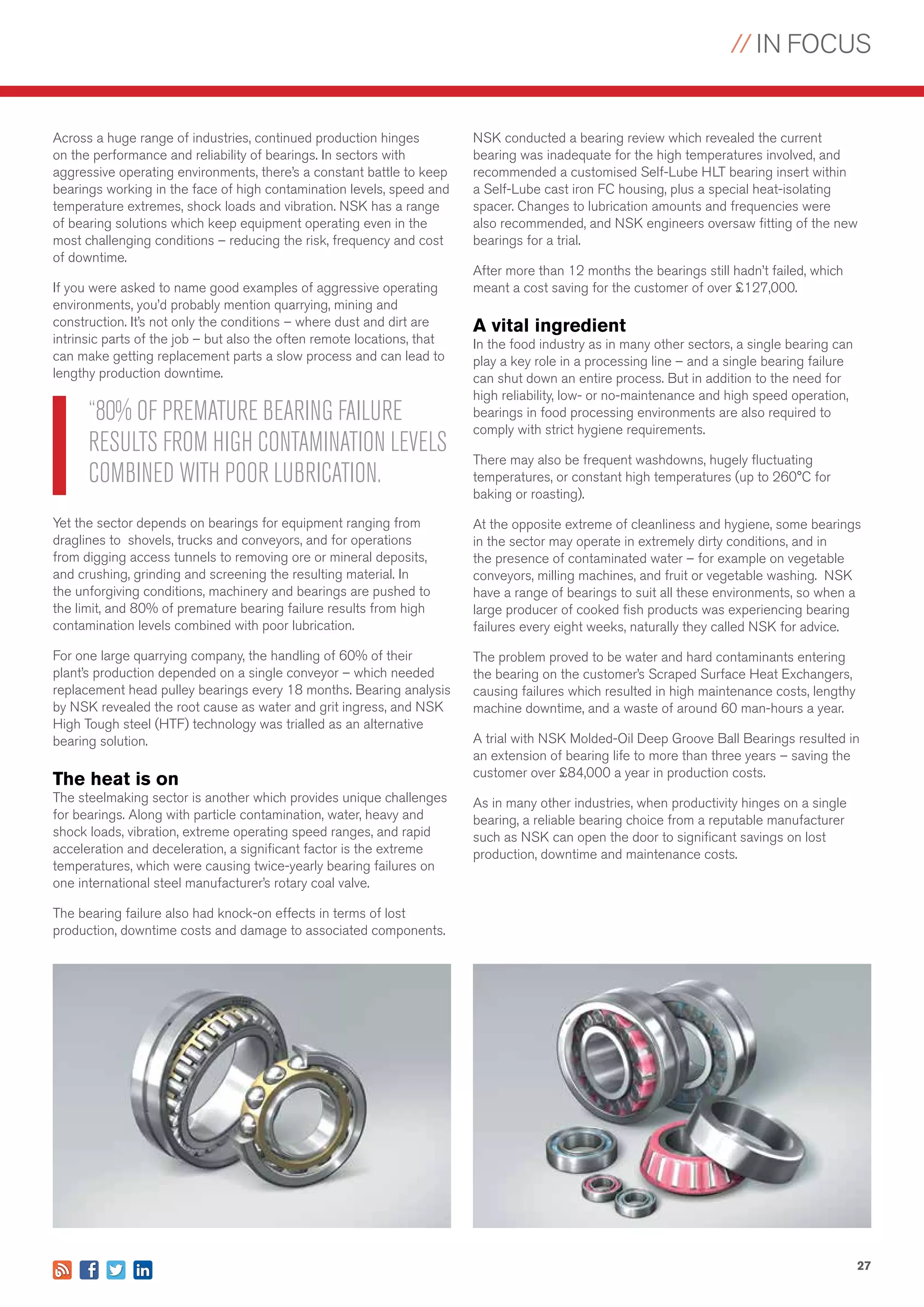 // IN FOCUS
27
Across a huge range of industries, continued production hinges
on the performance and reliability of bearings. In sectors with
aggressive operating environments, there’s a constant battle to keep
bearings working in the face of high contamination levels, speed and
temperature extremes, shock loads and vibration. NSK has a range
of bearing solutions which keep equipment operating even in the
most challenging conditions – reducing the risk, frequency and cost
of downtime.
If you were asked to name good examples of aggressive operating
environments, you’d probably mention quarrying, mining and
construction. It’s not only the conditions – where dust and dirt are
intrinsic parts of the job – but also the often remote locations, that
can make getting replacement parts a slow process and can lead to
lengthy production downtime.
Yet the sector depends on bearings for equipment ranging from
draglines to shovels, trucks and conveyors, and for operations
from digging access tunnels to removing ore or mineral deposits,
and crushing, grinding and screening the resulting material. In
the unforgiving conditions, machinery and bearings are pushed to
the limit, and 80% of premature bearing failure results from high
contamination levels combined with poor lubrication.
For one large quarrying company, the handling of 60% of their
plant’s production depended on a single conveyor – which needed
replacement head pulley bearings every 18 months. Bearing analysis
by NSK revealed the root cause as water and grit ingress, and NSK
High Tough steel (HTF) technology was trialled as an alternative
bearing solution.
The heat is on
The steelmaking sector is another which provides unique challenges
for bearings. Along with particle contamination, water, heavy and
shock loads, vibration, extreme operating speed ranges, and rapid
acceleration and deceleration, a significant factor is the extreme
temperatures, which were causing twice-yearly bearing failures on
one international steel manufacturer’s rotary coal valve.
The bearing failure also had knock-on effects in terms of lost
production, downtime costs and damage to associated components.
NSK conducted a bearing review which revealed the current
bearing was inadequate for the high temperatures involved, and
recommended a customised Self-Lube HLT bearing insert within
a Self-Lube cast iron FC housing, plus a special heat-isolating
spacer. Changes to lubrication amounts and frequencies were
also recommended, and NSK engineers oversaw fitting of the new
bearings for a trial.
After more than 12 months the bearings still hadn’t failed, which
meant a cost saving for the customer of over £127,000.
A vital ingredient
In the food industry as in many other sectors, a single bearing can
play a key role in a processing line – and a single bearing failure
can shut down an entire process. But in addition to the need for
high reliability, low- or no-maintenance and high speed operation,
bearings in food processing environments are also required to
comply with strict hygiene requirements.
There may also be frequent washdowns, hugely fluctuating
temperatures, or constant high temperatures (up to 260°C for
baking or roasting).
At the opposite extreme of cleanliness and hygiene, some bearings
in the sector may operate in extremely dirty conditions, and in
the presence of contaminated water – for example on vegetable
conveyors, milling machines, and fruit or vegetable washing. NSK
have a range of bearings to suit all these environments, so when a
large producer of cooked fish products was experiencing bearing
failures every eight weeks, naturally they called NSK for advice.
The problem proved to be water and hard contaminants entering
the bearing on the customer’s Scraped Surface Heat Exchangers,
causing failures which resulted in high maintenance costs, lengthy
machine downtime, and a waste of around 60 man-hours a year.
A trial with NSK Molded-Oil Deep Groove Ball Bearings resulted in
an extension of bearing life to more than three years – saving the
customer over £84,000 a year in production costs.
As in many other industries, when productivity hinges on a single
bearing, a reliable bearing choice from a reputable manufacturer
such as NSK can open the door to significant savings on lost
production, downtime and maintenance costs.
“80% OF PREMATURE BEARING FAILURE
RESULTS FROM HIGH CONTAMINATION LEVELS
COMBINED WITH POOR LUBRICATION.
 