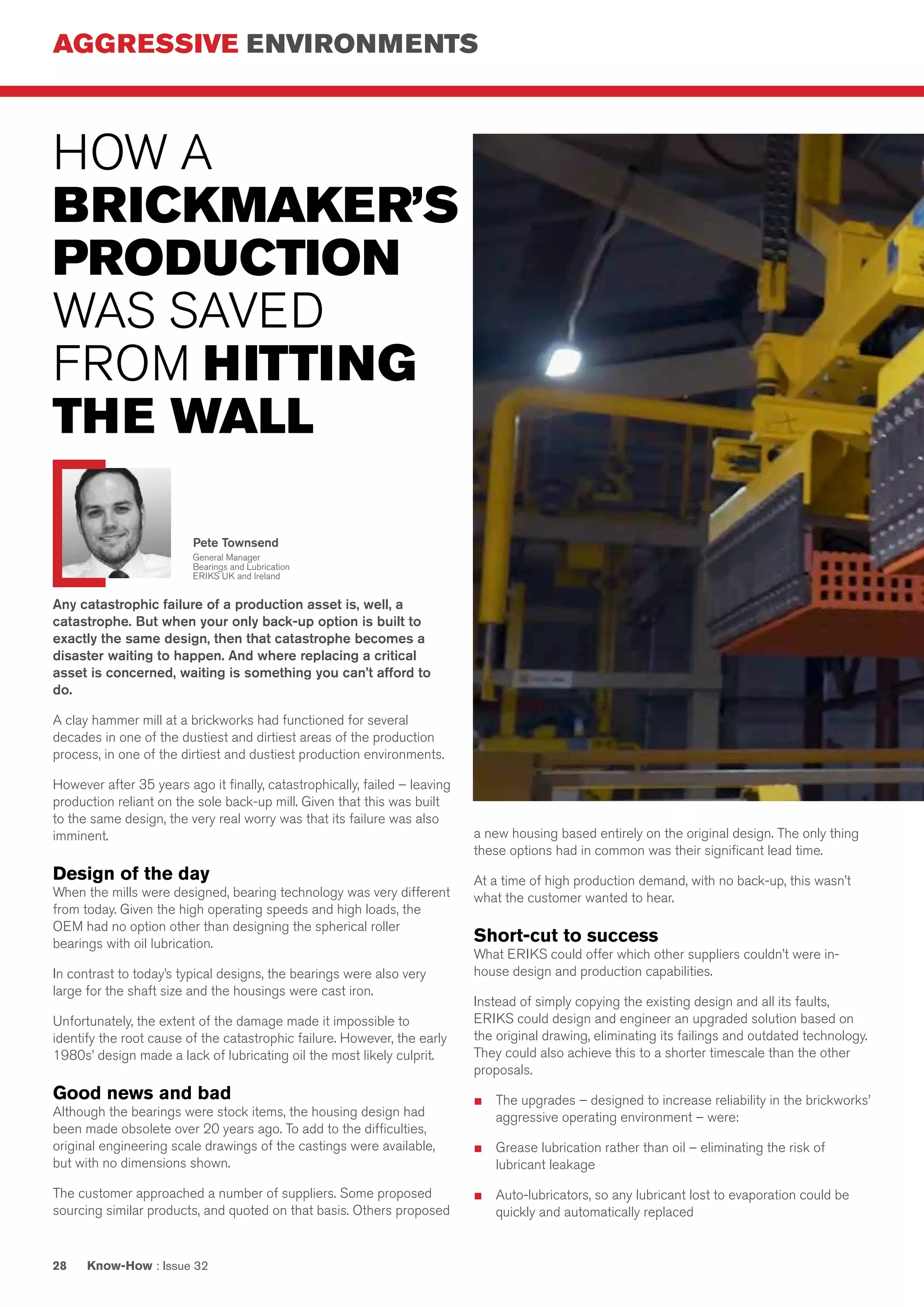 AGGRESSIVE ENVIRONMENTS
Know-How : Issue 3228
Any catastrophic failure of a production asset is, well, a
catastrophe. But when your only back-up option is built to
exactly the same design, then that catastrophe becomes a
disaster waiting to happen. And where replacing a critical
asset is concerned, waiting is something you can’t afford to
do.
A clay hammer mill at a brickworks had functioned for several
decades in one of the dustiest and dirtiest areas of the production
process, in one of the dirtiest and dustiest production environments.
However after 35 years ago it finally, catastrophically, failed – leaving
production reliant on the sole back-up mill. Given that this was built
to the same design, the very real worry was that its failure was also
imminent.
Design of the day
When the mills were designed, bearing technology was very different
from today. Given the high operating speeds and high loads, the
OEM had no option other than designing the spherical roller
bearings with oil lubrication.
In contrast to today’s typical designs, the bearings were also very
large for the shaft size and the housings were cast iron.
Unfortunately, the extent of the damage made it impossible to
identify the root cause of the catastrophic failure. However, the early
1980s’ design made a lack of lubricating oil the most likely culprit.
Good news and bad
Although the bearings were stock items, the housing design had
been made obsolete over 20 years ago. To add to the difficulties,
original engineering scale drawings of the castings were available,
but with no dimensions shown.
The customer approached a number of suppliers. Some proposed
sourcing similar products, and quoted on that basis. Others proposed
a new housing based entirely on the original design. The only thing
these options had in common was their significant lead time.
At a time of high production demand, with no back-up, this wasn’t
what the customer wanted to hear.
Short-cut to success
What ERIKS could offer which other suppliers couldn’t were in-
house design and production capabilities.
Instead of simply copying the existing design and all its faults,
ERIKS could design and engineer an upgraded solution based on
the original drawing, eliminating its failings and outdated technology.
They could also achieve this to a shorter timescale than the other
proposals.
■	 The upgrades – designed to increase reliability in the brickworks’
aggressive operating environment – were:
■	 Grease lubrication rather than oil – eliminating the risk of
lubricant leakage
■	 Auto-lubricators, so any lubricant lost to evaporation could be
quickly and automatically replaced
HOW A
BRICKMAKER’S
PRODUCTION
WAS SAVED
FROM HITTING
THE WALL
Pete Townsend
General Manager
Bearings and Lubrication
ERIKS UK and Ireland
 