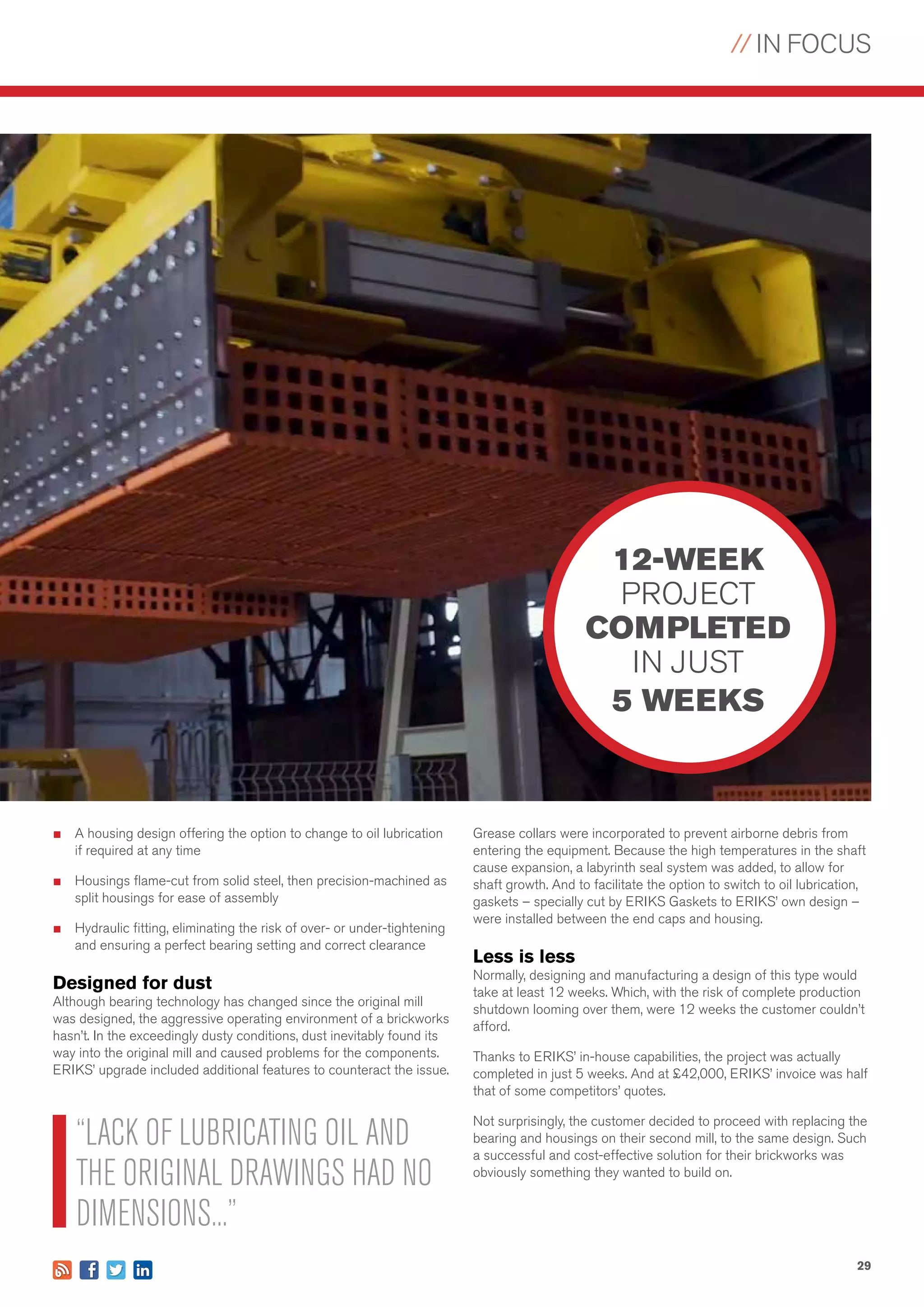 // IN FOCUS
29
■	 A housing design offering the option to change to oil lubrication
if required at any time
■	 Housings flame-cut from solid steel, then precision-machined as
split housings for ease of assembly
■	 Hydraulic fitting, eliminating the risk of over- or under-tightening
and ensuring a perfect bearing setting and correct clearance
Designed for dust
Although bearing technology has changed since the original mill
was designed, the aggressive operating environment of a brickworks
hasn’t. In the exceedingly dusty conditions, dust inevitably found its
way into the original mill and caused problems for the components.
ERIKS’ upgrade included additional features to counteract the issue.
Grease collars were incorporated to prevent airborne debris from
entering the equipment. Because the high temperatures in the shaft
cause expansion, a labyrinth seal system was added, to allow for
shaft growth. And to facilitate the option to switch to oil lubrication,
gaskets – specially cut by ERIKS Gaskets to ERIKS’ own design –
were installed between the end caps and housing.
Less is less
Normally, designing and manufacturing a design of this type would
take at least 12 weeks. Which, with the risk of complete production
shutdown looming over them, were 12 weeks the customer couldn’t
afford.
Thanks to ERIKS’ in-house capabilities, the project was actually
completed in just 5 weeks. And at £42,000, ERIKS’ invoice was half
that of some competitors’ quotes.
Not surprisingly, the customer decided to proceed with replacing the
bearing and housings on their second mill, to the same design. Such
a successful and cost-effective solution for their brickworks was
obviously something they wanted to build on.
12-WEEK
PROJECT
COMPLETED
IN JUST
5 WEEKS
“LACK OF LUBRICATING OIL AND
THE ORIGINAL DRAWINGS HAD NO
DIMENSIONS...”
 