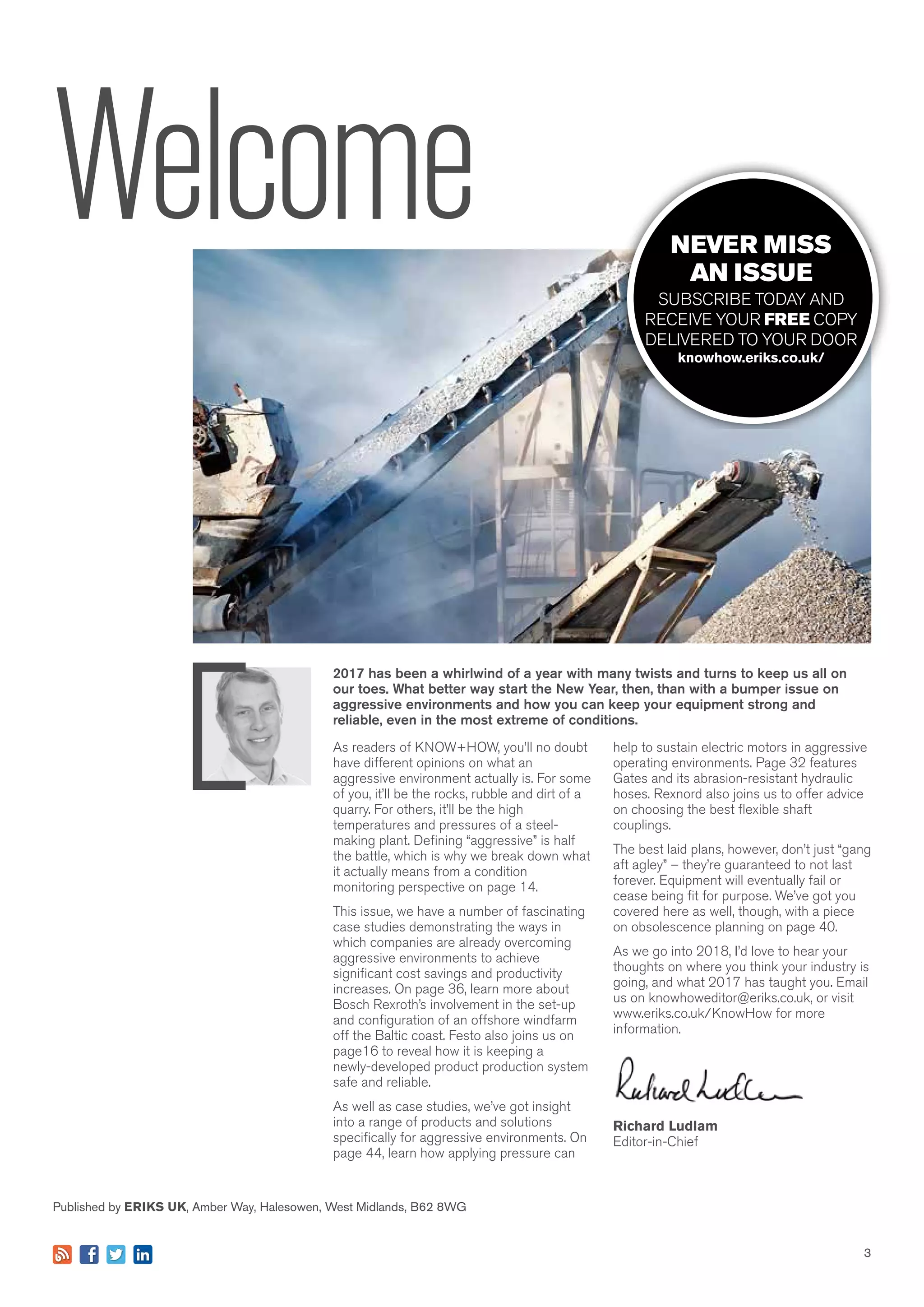 3
help to sustain electric motors in aggressive
operating environments. Page 32 features
Gates and its abrasion-resistant hydraulic
hoses. Rexnord also joins us to offer advice
on choosing the best flexible shaft
couplings.
The best laid plans, however, don’t just “gang
aft agley” – they’re guaranteed to not last
forever. Equipment will eventually fail or
cease being fit for purpose. We’ve got you
covered here as well, though, with a piece
on obsolescence planning on page 40.
As we go into 2018, I’d love to hear your
thoughts on where you think your industry is
going, and what 2017 has taught you. Email
us on knowhoweditor@eriks.co.uk, or visit
www.eriks.co.uk/KnowHow for more
information.
Richard Ludlam
Editor-in-Chief
2017 has been a whirlwind of a year with many twists and turns to keep us all on
our toes. What better way start the New Year, then, than with a bumper issue on
aggressive environments and how you can keep your equipment strong and
reliable, even in the most extreme of conditions.
Published by ERIKS UK, Amber Way, Halesowen, West Midlands, B62 8WG
3
Welcome
As readers of KNOW+HOW, you’ll no doubt
have different opinions on what an
aggressive environment actually is. For some
of you, it’ll be the rocks, rubble and dirt of a
quarry. For others, it’ll be the high
temperatures and pressures of a steel-
making plant. Defining “aggressive” is half
the battle, which is why we break down what
it actually means from a condition
monitoring perspective on page 14.
This issue, we have a number of fascinating
case studies demonstrating the ways in
which companies are already overcoming
aggressive environments to achieve
significant cost savings and productivity
increases. On page 36, learn more about
Bosch Rexroth’s involvement in the set-up
and configuration of an offshore windfarm
off the Baltic coast. Festo also joins us on
page16 to reveal how it is keeping a
newly-developed product production system
safe and reliable.
As well as case studies, we’ve got insight
into a range of products and solutions
specifically for aggressive environments. On
page 44, learn how applying pressure can
NEVER MISS
AN ISSUE
SUBSCRIBE TODAY AND
RECEIVE YOUR FREE COPY
DELIVERED TO YOUR DOOR
knowhow.eriks.co.uk/
 