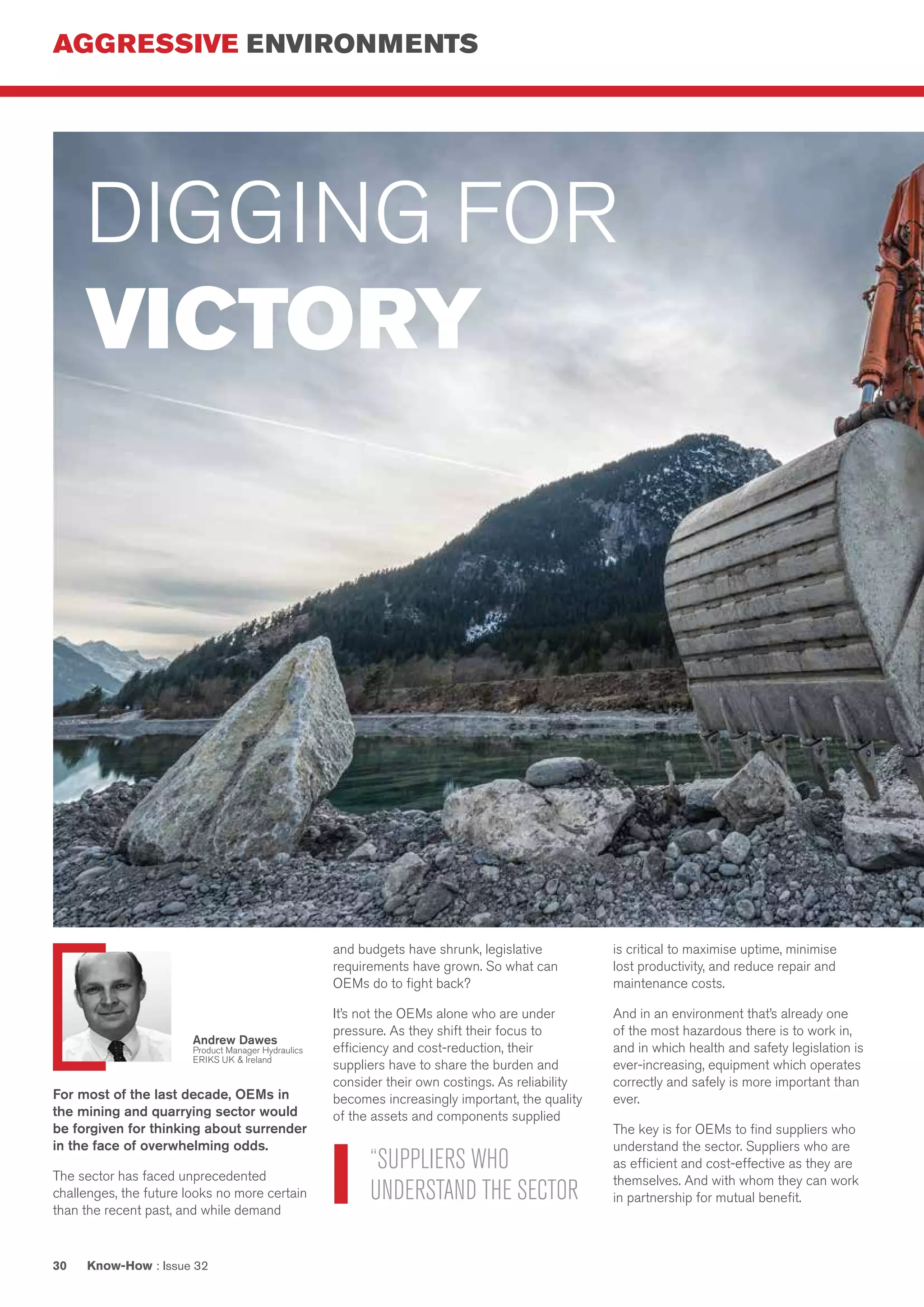AGGRESSIVE ENVIRONMENTS
Know-How : Issue 3230
For most of the last decade, OEMs in
the mining and quarrying sector would
be forgiven for thinking about surrender
in the face of overwhelming odds.
The sector has faced unprecedented
challenges, the future looks no more certain
than the recent past, and while demand
and budgets have shrunk, legislative
requirements have grown. So what can
OEMs do to fight back?
It’s not the OEMs alone who are under
pressure. As they shift their focus to
efficiency and cost-reduction, their
suppliers have to share the burden and
consider their own costings. As reliability
becomes increasingly important, the quality
of the assets and components supplied
is critical to maximise uptime, minimise
lost productivity, and reduce repair and
maintenance costs.
And in an environment that’s already one
of the most hazardous there is to work in,
and in which health and safety legislation is
ever-increasing, equipment which operates
correctly and safely is more important than
ever.
The key is for OEMs to find suppliers who
understand the sector. Suppliers who are
as efficient and cost-effective as they are
themselves. And with whom they can work
in partnership for mutual benefit.
DIGGING FOR
VICTORY
“SUPPLIERS WHO
UNDERSTAND THE SECTOR
Andrew Dawes
Product Manager Hydraulics
ERIKS UK & Ireland
 