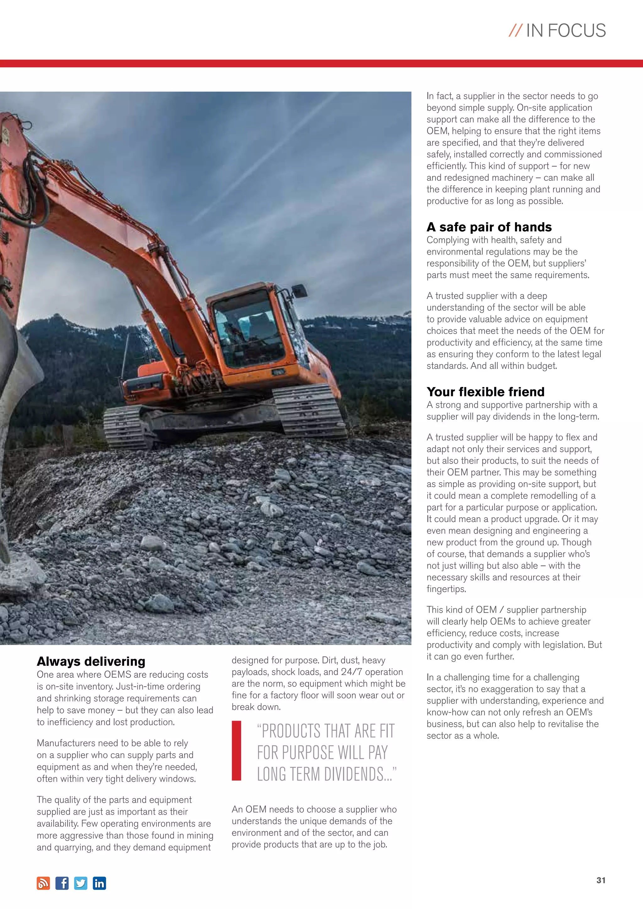// IN FOCUS
31
Always delivering
One area where OEMS are reducing costs
is on-site inventory. Just-in-time ordering
and shrinking storage requirements can
help to save money – but they can also lead
to inefficiency and lost production.
Manufacturers need to be able to rely
on a supplier who can supply parts and
equipment as and when they’re needed,
often within very tight delivery windows.
The quality of the parts and equipment
supplied are just as important as their
availability. Few operating environments are
more aggressive than those found in mining
and quarrying, and they demand equipment
designed for purpose. Dirt, dust, heavy
payloads, shock loads, and 24/7 operation
are the norm, so equipment which might be
fine for a factory floor will soon wear out or
break down.
An OEM needs to choose a supplier who
understands the unique demands of the
environment and of the sector, and can
provide products that are up to the job.
In fact, a supplier in the sector needs to go
beyond simple supply. On-site application
support can make all the difference to the
OEM, helping to ensure that the right items
are specified, and that they’re delivered
safely, installed correctly and commissioned
efficiently. This kind of support – for new
and redesigned machinery – can make all
the difference in keeping plant running and
productive for as long as possible.
A safe pair of hands
Complying with health, safety and
environmental regulations may be the
responsibility of the OEM, but suppliers’
parts must meet the same requirements.
A trusted supplier with a deep
understanding of the sector will be able
to provide valuable advice on equipment
choices that meet the needs of the OEM for
productivity and efficiency, at the same time
as ensuring they conform to the latest legal
standards. And all within budget.
Your flexible friend
A strong and supportive partnership with a
supplier will pay dividends in the long-term.
A trusted supplier will be happy to flex and
adapt not only their services and support,
but also their products, to suit the needs of
their OEM partner. This may be something
as simple as providing on-site support, but
it could mean a complete remodelling of a
part for a particular purpose or application.
It could mean a product upgrade. Or it may
even mean designing and engineering a
new product from the ground up. Though
of course, that demands a supplier who’s
not just willing but also able – with the
necessary skills and resources at their
fingertips.
This kind of OEM / supplier partnership
will clearly help OEMs to achieve greater
efficiency, reduce costs, increase
productivity and comply with legislation. But
it can go even further.
In a challenging time for a challenging
sector, it’s no exaggeration to say that a
supplier with understanding, experience and
know-how can not only refresh an OEM’s
business, but can also help to revitalise the
sector as a whole.“PRODUCTS THAT ARE FIT
FOR PURPOSE WILL PAY
LONG TERM DIVIDENDS...”
 