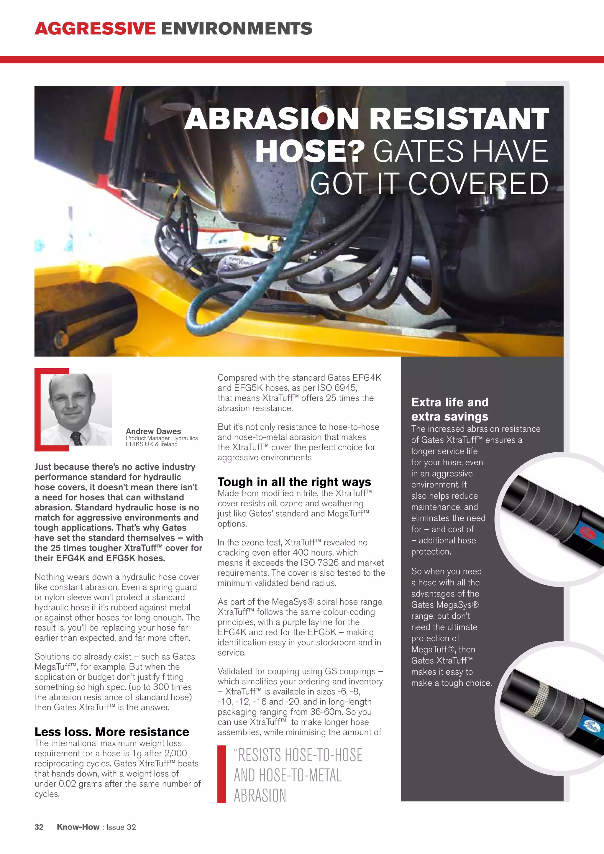 AGGRESSIVE ENVIRONMENTS
Know-How : Issue 3232
Just because there’s no active industry
performance standard for hydraulic
hose covers, it doesn’t mean there isn’t
a need for hoses that can withstand
abrasion. Standard hydraulic hose is no
match for aggressive environments and
tough applications. That’s why Gates
have set the standard themselves – with
the 25 times tougher XtraTuff™ cover for
their EFG4K and EFG5K hoses.
Nothing wears down a hydraulic hose cover
like constant abrasion. Even a spring guard
or nylon sleeve won’t protect a standard
hydraulic hose if it’s rubbed against metal
or against other hoses for long enough. The
result is, you’ll be replacing your hose far
earlier than expected, and far more often.
Solutions do already exist – such as Gates
MegaTuff™, for example. But when the
application or budget don’t justify fitting
something so high spec. (up to 300 times
the abrasion resistance of standard hose)
then Gates XtraTuff™ is the answer.
Less loss. More resistance
The international maximum weight loss
requirement for a hose is 1g after 2,000
reciprocating cycles. Gates XtraTuff™ beats
that hands down, with a weight loss of
under 0.02 grams after the same number of
cycles.
Compared with the standard Gates EFG4K
and EFG5K hoses, as per ISO 6945,
that means XtraTuff™ offers 25 times the
abrasion resistance.
But it’s not only resistance to hose-to-hose
and hose-to-metal abrasion that makes
the XtraTuff™ cover the perfect choice for
aggressive environments
Tough in all the right ways
Made from modified nitrile, the XtraTuff™
cover resists oil, ozone and weathering
just like Gates’ standard and MegaTuff™
options.
In the ozone test, XtraTuff™ revealed no
cracking even after 400 hours, which
means it exceeds the ISO 7326 and market
requirements. The cover is also tested to the
minimum validated bend radius.
As part of the MegaSys® spiral hose range,
XtraTuff™ follows the same colour-coding
principles, with a purple layline for the
EFG4K and red for the EFG5K – making
identification easy in your stockroom and in
service.
Validated for coupling using GS couplings –
which simplifies your ordering and inventory
– XtraTuff™ is available in sizes -6, -8,
-10, -12, -16 and -20, and in long-length
packaging ranging from 36-60m. So you
can use XtraTuff™ to make longer hose
assemblies, while minimising the amount of
remnant hose per pack.
Extra life and
extra savings
The increased abrasion resistance
of Gates XtraTuff™ ensures a
longer service life
for your hose, even
in an aggressive
environment. It
also helps reduce
maintenance, and
eliminates the need
for – and cost of
– additional hose
protection.
So when you need
a hose with all the
advantages of the
Gates MegaSys®
range, but don’t
need the ultimate
protection of
MegaTuff®, then
Gates XtraTuff™
makes it easy to
make a tough choice.
ABRASION RESISTANT
HOSE? GATES HAVE
GOT IT COVERED
“RESISTS HOSE-TO-HOSE
AND HOSE-TO-METAL
ABRASION
Andrew Dawes
Product Manager Hydraulics
ERIKS UK & Ireland
 