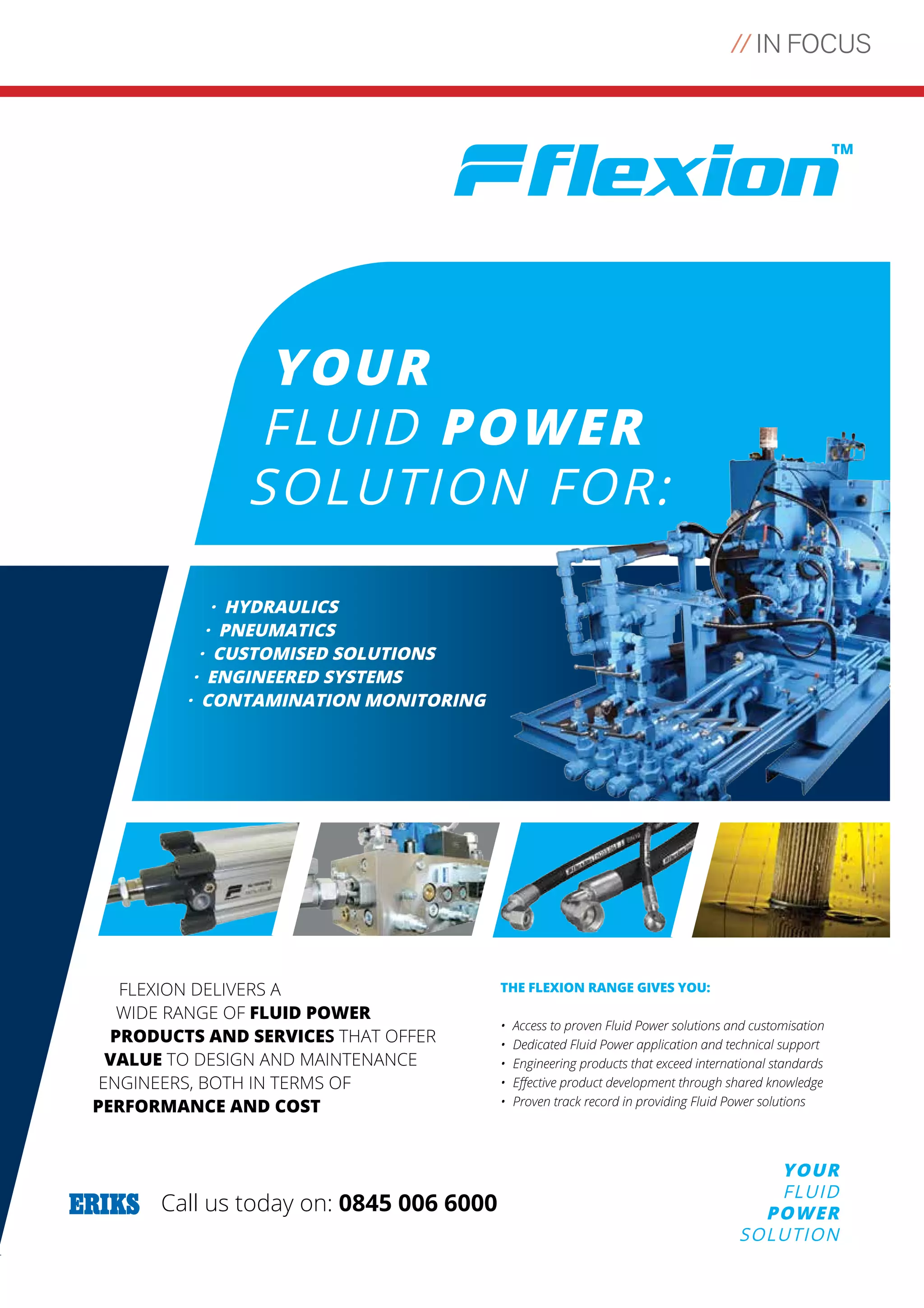 // IN FOCUS
33
YOUR
FLUID
POWER
SOLUTION
Call us today on: 0845 006 6000
www.eriks.co.uk/flexion
YOUR
FLUID POWER
SOLUTION FOR:
· HYDRAULICS
· PNEUMATICS
· CUSTOMISED SOLUTIONS
· ENGINEERED SYSTEMS
· CONTAMINATION MONITORING
FLEXION DELIVERS A
WIDE RANGE OF FLUID POWER
PRODUCTS AND SERVICES THAT OFFER
VALUE TO DESIGN AND MAINTENANCE
ENGINEERS, BOTH IN TERMS OF
PERFORMANCE AND COST
THE FLEXION RANGE GIVES YOU:
• Access to proven Fluid Power solutions and customisation
• Dedicated Fluid Power application and technical support
• Engineering products that exceed international standards
•	 Effective	product	development	through	shared	knowledge
•	 Proven	track	record	in	providing	Fluid	Power	solutions
Untitled-1 1 16/06/2015 12:07:18
 