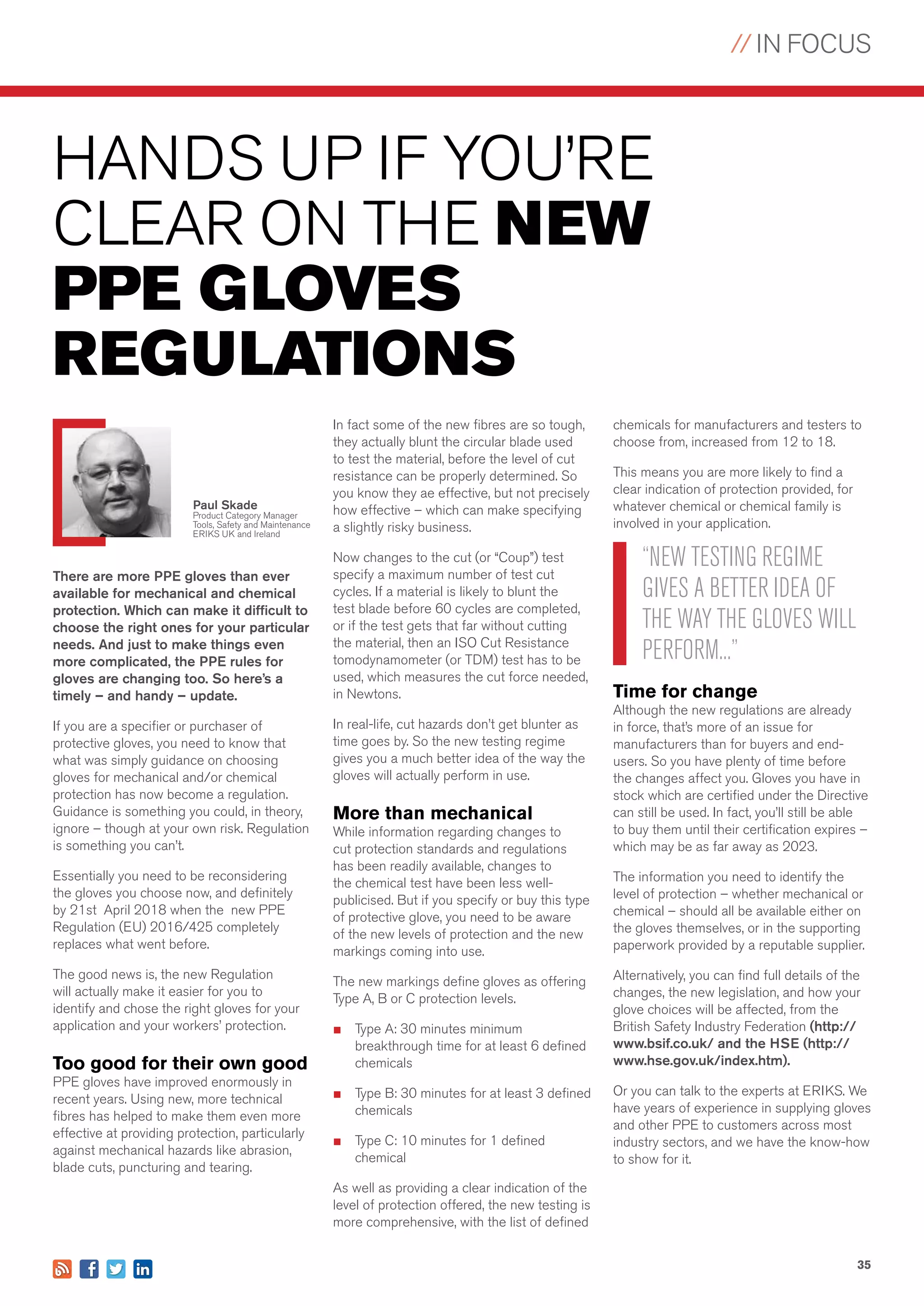 // IN FOCUS
35
chemicals for manufacturers and testers to
choose from, increased from 12 to 18.
This means you are more likely to find a
clear indication of protection provided, for
whatever chemical or chemical family is
involved in your application.
Time for change
Although the new regulations are already
in force, that’s more of an issue for
manufacturers than for buyers and end-
users. So you have plenty of time before
the changes affect you. Gloves you have in
stock which are certified under the Directive
can still be used. In fact, you’ll still be able
to buy them until their certification expires –
which may be as far away as 2023.
The information you need to identify the
level of protection – whether mechanical or
chemical – should all be available either on
the gloves themselves, or in the supporting
paperwork provided by a reputable supplier.
Alternatively, you can find full details of the
changes, the new legislation, and how your
glove choices will be affected, from the
British Safety Industry Federation (http://
www.bsif.co.uk/ and the HSE (http://
www.hse.gov.uk/index.htm).
Or you can talk to the experts at ERIKS. We
have years of experience in supplying gloves
and other PPE to customers across most
industry sectors, and we have the know-how
to show for it.
HANDS UP IF YOU’RE
CLEAR ON THE NEW
PPE GLOVES
REGULATIONS
There are more PPE gloves than ever
available for mechanical and chemical
protection. Which can make it difficult to
choose the right ones for your particular
needs. And just to make things even
more complicated, the PPE rules for
gloves are changing too. So here’s a
timely – and handy – update.
If you are a specifier or purchaser of
protective gloves, you need to know that
what was simply guidance on choosing
gloves for mechanical and/or chemical
protection has now become a regulation.
Guidance is something you could, in theory,
ignore – though at your own risk. Regulation
is something you can’t.
Essentially you need to be reconsidering
the gloves you choose now, and definitely
by 21st April 2018 when the new PPE
Regulation (EU) 2016/425 completely
replaces what went before.
The good news is, the new Regulation
will actually make it easier for you to
identify and chose the right gloves for your
application and your workers’ protection.
Too good for their own good
PPE gloves have improved enormously in
recent years. Using new, more technical
fibres has helped to make them even more
effective at providing protection, particularly
against mechanical hazards like abrasion,
blade cuts, puncturing and tearing.
Paul Skade
Product Category Manager
Tools, Safety and Maintenance
ERIKS UK and Ireland
In fact some of the new fibres are so tough,
they actually blunt the circular blade used
to test the material, before the level of cut
resistance can be properly determined. So
you know they ae effective, but not precisely
how effective – which can make specifying
a slightly risky business.
Now changes to the cut (or “Coup”) test
specify a maximum number of test cut
cycles. If a material is likely to blunt the
test blade before 60 cycles are completed,
or if the test gets that far without cutting
the material, then an ISO Cut Resistance
tomodynamometer (or TDM) test has to be
used, which measures the cut force needed,
in Newtons.
In real-life, cut hazards don’t get blunter as
time goes by. So the new testing regime
gives you a much better idea of the way the
gloves will actually perform in use.
More than mechanical
While information regarding changes to
cut protection standards and regulations
has been readily available, changes to
the chemical test have been less well-
publicised. But if you specify or buy this type
of protective glove, you need to be aware
of the new levels of protection and the new
markings coming into use.
The new markings define gloves as offering
Type A, B or C protection levels.
■	 Type A: 30 minutes minimum
breakthrough time for at least 6 defined
chemicals
■	 Type B: 30 minutes for at least 3 defined
chemicals
■	 Type C: 10 minutes for 1 defined
chemical
As well as providing a clear indication of the
level of protection offered, the new testing is
more comprehensive, with the list of defined
“NEW TESTING REGIME
GIVES A BETTER IDEA OF
THE WAY THE GLOVES WILL
PERFORM...”
 