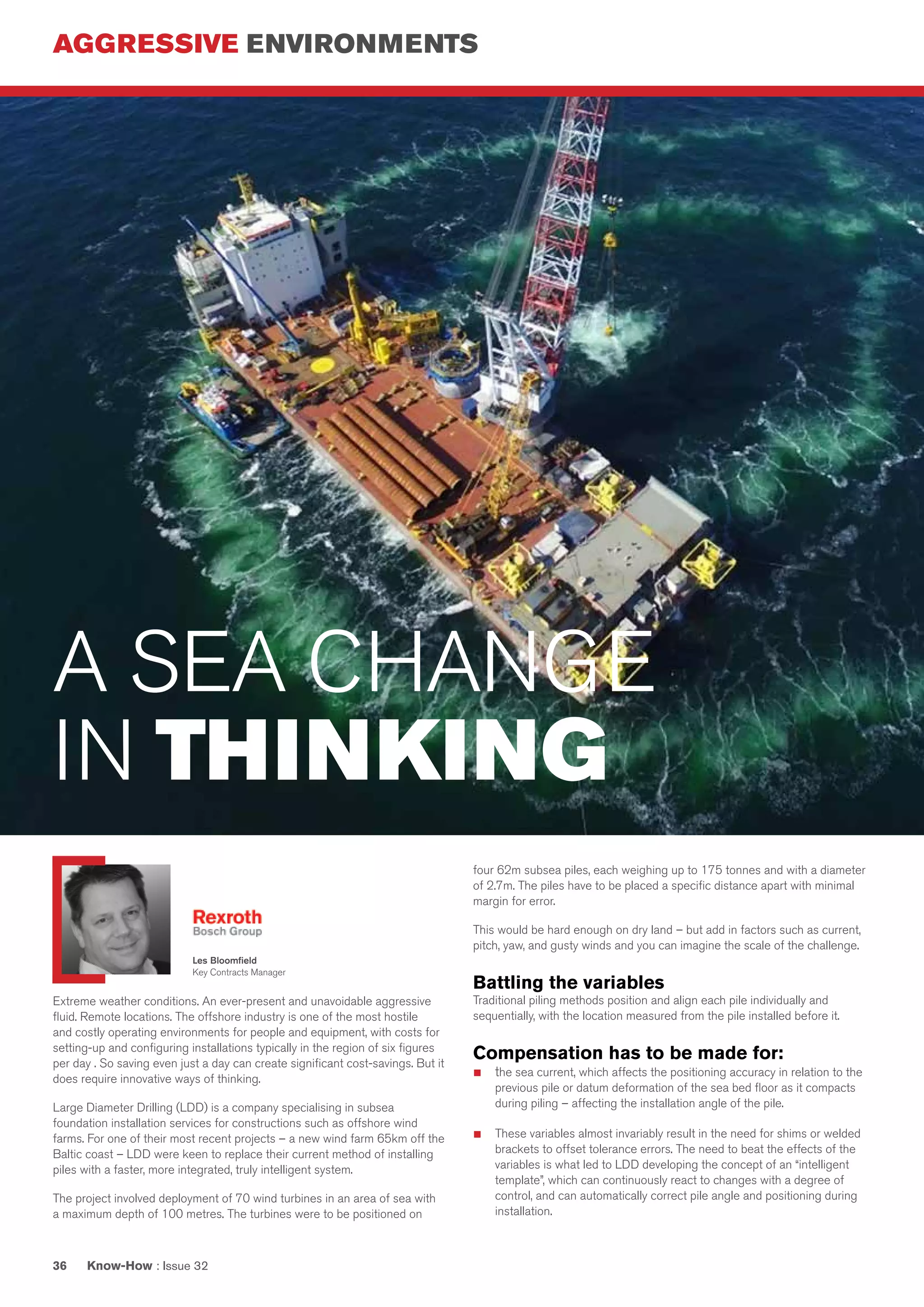 AGGRESSIVE ENVIRONMENTS
Know-How : Issue 3236
Extreme weather conditions. An ever-present and unavoidable aggressive
fluid. Remote locations. The offshore industry is one of the most hostile
and costly operating environments for people and equipment, with costs for
setting-up and configuring installations typically in the region of six figures
per day . So saving even just a day can create significant cost-savings. But it
does require innovative ways of thinking.
Large Diameter Drilling (LDD) is a company specialising in subsea
foundation installation services for constructions such as offshore wind
farms. For one of their most recent projects – a new wind farm 65km off the
Baltic coast – LDD were keen to replace their current method of installing
piles with a faster, more integrated, truly intelligent system.
The project involved deployment of 70 wind turbines in an area of sea with
a maximum depth of 100 metres. The turbines were to be positioned on
four 62m subsea piles, each weighing up to 175 tonnes and with a diameter
of 2.7m. The piles have to be placed a specific distance apart with minimal
margin for error.
This would be hard enough on dry land – but add in factors such as current,
pitch, yaw, and gusty winds and you can imagine the scale of the challenge.
Battling the variables
Traditional piling methods position and align each pile individually and
sequentially, with the location measured from the pile installed before it.
Compensation has to be made for:
■	 the sea current, which affects the positioning accuracy in relation to the
previous pile or datum deformation of the sea bed floor as it compacts
during piling – affecting the installation angle of the pile.
■	 These variables almost invariably result in the need for shims or welded
brackets to offset tolerance errors. The need to beat the effects of the
variables is what led to LDD developing the concept of an “intelligent
template”, which can continuously react to changes with a degree of
control, and can automatically correct pile angle and positioning during
installation.
A SEA CHANGE
IN THINKING
Les Bloomfield
Key Contracts Manager
 