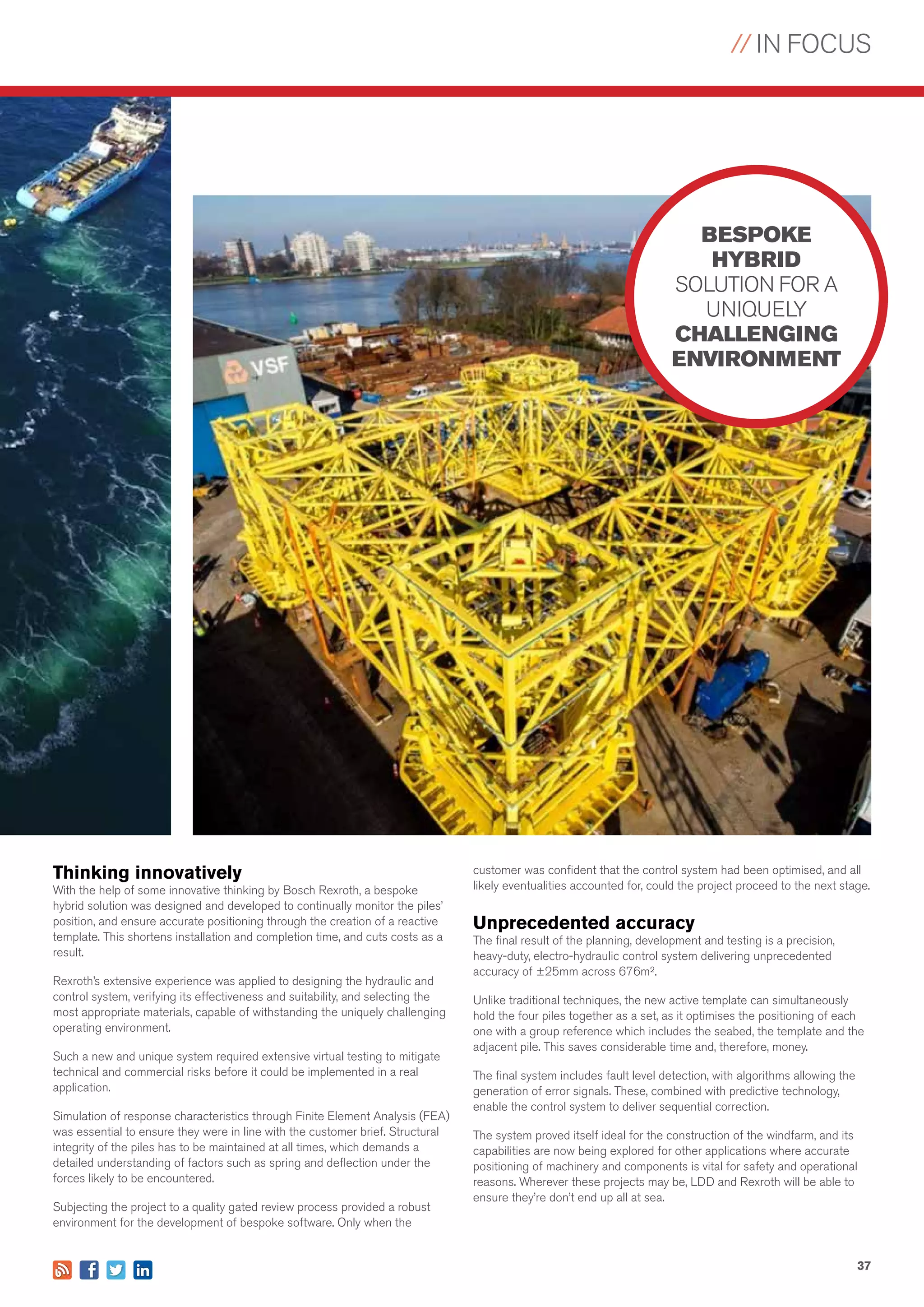 // IN FOCUS
37
Thinking innovatively
With the help of some innovative thinking by Bosch Rexroth, a bespoke
hybrid solution was designed and developed to continually monitor the piles’
position, and ensure accurate positioning through the creation of a reactive
template. This shortens installation and completion time, and cuts costs as a
result.
Rexroth’s extensive experience was applied to designing the hydraulic and
control system, verifying its effectiveness and suitability, and selecting the
most appropriate materials, capable of withstanding the uniquely challenging
operating environment.
Such a new and unique system required extensive virtual testing to mitigate
technical and commercial risks before it could be implemented in a real
application.
Simulation of response characteristics through Finite Element Analysis (FEA)
was essential to ensure they were in line with the customer brief. Structural
integrity of the piles has to be maintained at all times, which demands a
detailed understanding of factors such as spring and deflection under the
forces likely to be encountered.
Subjecting the project to a quality gated review process provided a robust
environment for the development of bespoke software. Only when the
customer was confident that the control system had been optimised, and all
likely eventualities accounted for, could the project proceed to the next stage.
Unprecedented accuracy
The final result of the planning, development and testing is a precision,
heavy-duty, electro-hydraulic control system delivering unprecedented
accuracy of ±25mm across 676m².
Unlike traditional techniques, the new active template can simultaneously
hold the four piles together as a set, as it optimises the positioning of each
one with a group reference which includes the seabed, the template and the
adjacent pile. This saves considerable time and, therefore, money.
The final system includes fault level detection, with algorithms allowing the
generation of error signals. These, combined with predictive technology,
enable the control system to deliver sequential correction.
The system proved itself ideal for the construction of the windfarm, and its
capabilities are now being explored for other applications where accurate
positioning of machinery and components is vital for safety and operational
reasons. Wherever these projects may be, LDD and Rexroth will be able to
ensure they’re don’t end up all at sea.
BESPOKE
HYBRID
SOLUTION FOR A
UNIQUELY
CHALLENGING
ENVIRONMENT
 