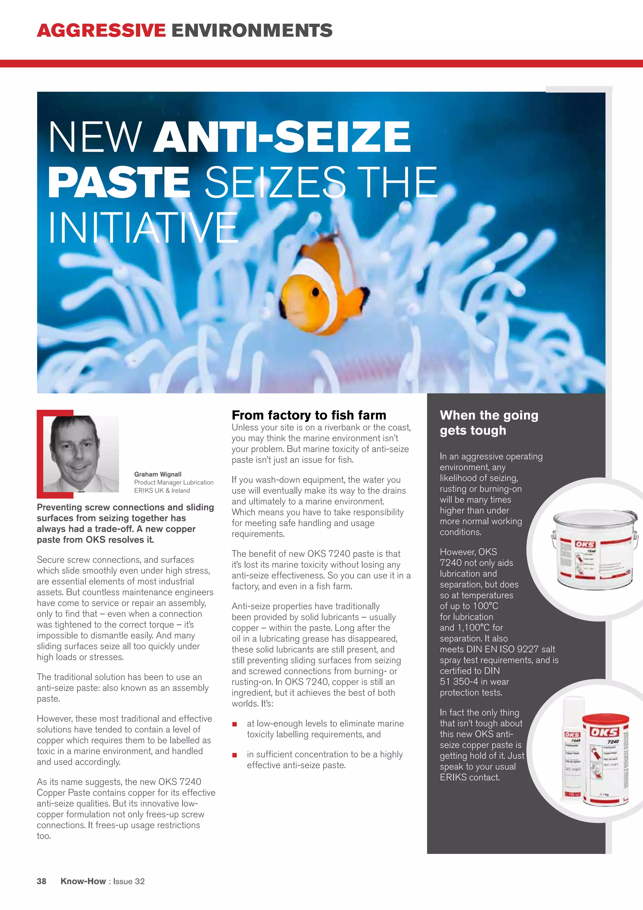 AGGRESSIVE ENVIRONMENTS
Know-How : Issue 3238
When the going
gets tough
In an aggressive operating
environment, any
likelihood of seizing,
rusting or burning-on
will be many times
higher than under
more normal working
conditions.
However, OKS
7240 not only aids
lubrication and
separation, but does
so at temperatures
of up to 100°C
for lubrication
and 1,100°C for
separation. It also
meets DIN EN ISO 9227 salt
spray test requirements, and is
certified to DIN
51 350-4 in wear
protection tests.
In fact the only thing
that isn’t tough about
this new OKS anti-
seize copper paste is
getting hold of it. Just
speak to your usual
ERIKS contact.
Preventing screw connections and sliding
surfaces from seizing together has
always had a trade-off. A new copper
paste from OKS resolves it.
Secure screw connections, and surfaces
which slide smoothly even under high stress,
are essential elements of most industrial
assets. But countless maintenance engineers
have come to service or repair an assembly,
only to find that – even when a connection
was tightened to the correct torque – it’s
impossible to dismantle easily. And many
sliding surfaces seize all too quickly under
high loads or stresses.
The traditional solution has been to use an
anti-seize paste: also known as an assembly
paste.
However, these most traditional and effective
solutions have tended to contain a level of
copper which requires them to be labelled as
toxic in a marine environment, and handled
and used accordingly.
As its name suggests, the new OKS 7240
Copper Paste contains copper for its effective
anti-seize qualities. But its innovative low-
copper formulation not only frees-up screw
connections. It frees-up usage restrictions
too.
From factory to fish farm
Unless your site is on a riverbank or the coast,
you may think the marine environment isn’t
your problem. But marine toxicity of anti-seize
paste isn’t just an issue for fish.
If you wash-down equipment, the water you
use will eventually make its way to the drains
and ultimately to a marine environment.
Which means you have to take responsibility
for meeting safe handling and usage
requirements.
The benefit of new OKS 7240 paste is that
it’s lost its marine toxicity without losing any
anti-seize effectiveness. So you can use it in a
factory, and even in a fish farm.
Anti-seize properties have traditionally
been provided by solid lubricants – usually
copper – within the paste. Long after the
oil in a lubricating grease has disappeared,
these solid lubricants are still present, and
still preventing sliding surfaces from seizing
and screwed connections from burning- or
rusting-on. In OKS 7240, copper is still an
ingredient, but it achieves the best of both
worlds. It’s:
■	 at low-enough levels to eliminate marine
toxicity labelling requirements, and
■	 in sufficient concentration to be a highly
effective anti-seize paste.
NEW ANTI-SEIZE
PASTE SEIZES THE
INITIATIVE
Graham Wignall
Product Manager Lubrication
ERIKS UK & Ireland
 