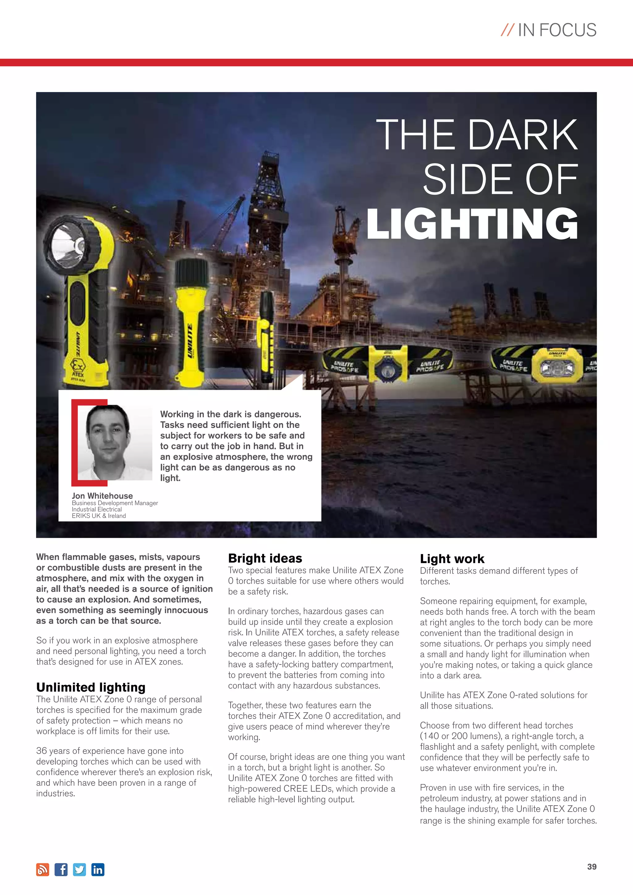 // IN FOCUS
39
When flammable gases, mists, vapours
or combustible dusts are present in the
atmosphere, and mix with the oxygen in
air, all that’s needed is a source of ignition
to cause an explosion. And sometimes,
even something as seemingly innocuous
as a torch can be that source.
So if you work in an explosive atmosphere
and need personal lighting, you need a torch
that’s designed for use in ATEX zones.
Unlimited lighting
The Unilite ATEX Zone 0 range of personal
torches is specified for the maximum grade
of safety protection – which means no
workplace is off limits for their use.
36 years of experience have gone into
developing torches which can be used with
confidence wherever there’s an explosion risk,
and which have been proven in a range of
industries.
THE DARK
SIDE OF
LIGHTING
Bright ideas
Two special features make Unilite ATEX Zone
0 torches suitable for use where others would
be a safety risk.
In ordinary torches, hazardous gases can
build up inside until they create a explosion
risk. In Unilite ATEX torches, a safety release
valve releases these gases before they can
become a danger. In addition, the torches
have a safety-locking battery compartment,
to prevent the batteries from coming into
contact with any hazardous substances.
Together, these two features earn the
torches their ATEX Zone 0 accreditation, and
give users peace of mind wherever they’re
working.
Of course, bright ideas are one thing you want
in a torch, but a bright light is another. So
Unilite ATEX Zone 0 torches are fitted with
high-powered CREE LEDs, which provide a
reliable high-level lighting output.
Light work
Different tasks demand different types of
torches.
Someone repairing equipment, for example,
needs both hands free. A torch with the beam
at right angles to the torch body can be more
convenient than the traditional design in
some situations. Or perhaps you simply need
a small and handy light for illumination when
you’re making notes, or taking a quick glance
into a dark area.
Unilite has ATEX Zone 0-rated solutions for
all those situations.
Choose from two different head torches
(140 or 200 lumens), a right-angle torch, a
flashlight and a safety penlight, with complete
confidence that they will be perfectly safe to
use whatever environment you’re in.
Proven in use with fire services, in the
petroleum industry, at power stations and in
the haulage industry, the Unilite ATEX Zone 0
range is the shining example for safer torches.
Working in the dark is dangerous.
Tasks need sufficient light on the
subject for workers to be safe and
to carry out the job in hand. But in
an explosive atmosphere, the wrong
light can be as dangerous as no
light.
Jon Whitehouse
Business Development Manager
Industrial Electrical
ERIKS UK & Ireland
 