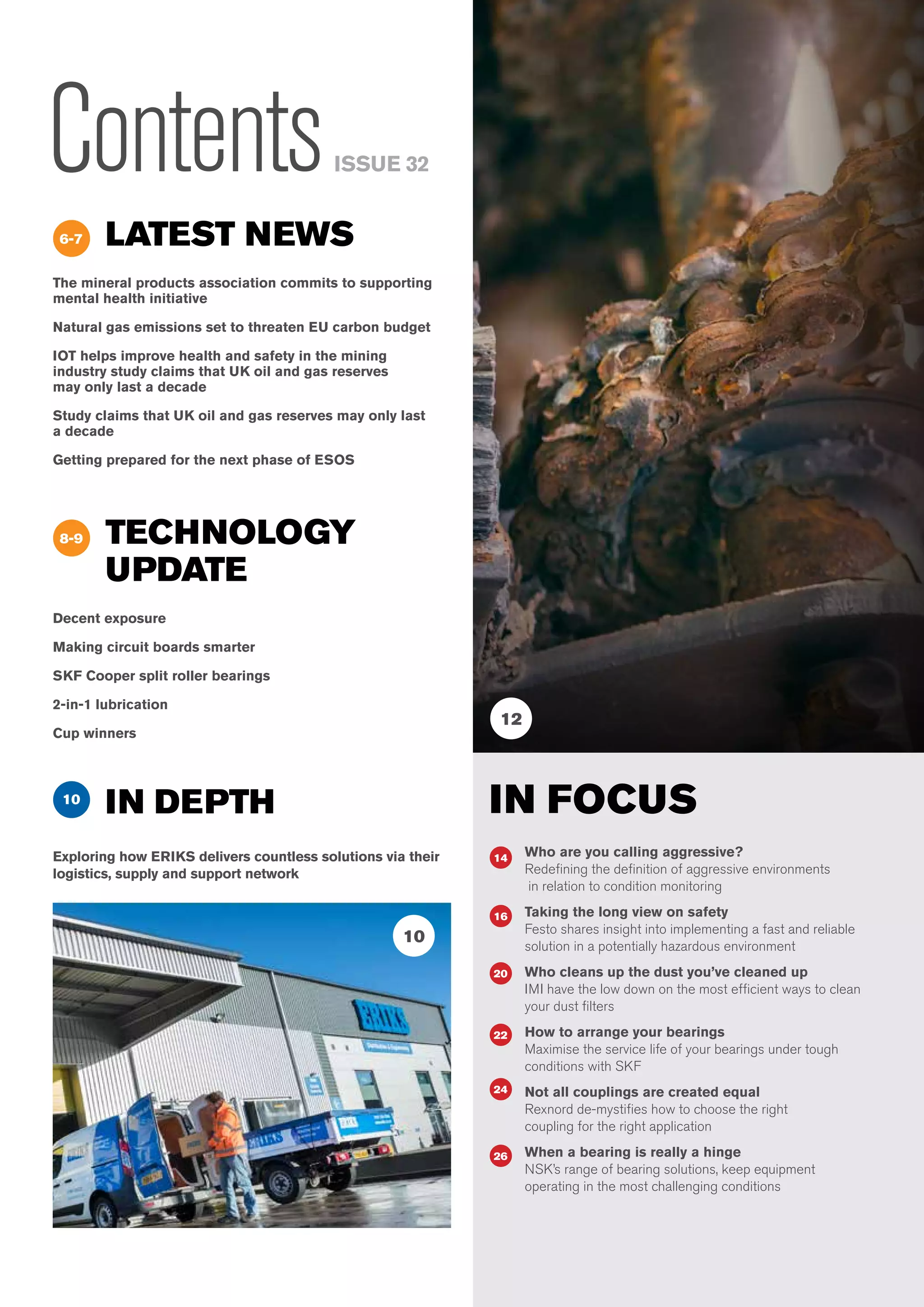 Know-How : Issue 324
ContentsISSUE 32
LATEST NEWS
The mineral products association commits to supporting
mental health initiative
Natural gas emissions set to threaten EU carbon budget
IOT helps improve health and safety in the mining
industry study claims that UK oil and gas reserves
may only last a decade
Study claims that UK oil and gas reserves may only last
a decade
Getting prepared for the next phase of ESOS
TECHNOLOGY
UPDATE
Decent exposure
Making circuit boards smarter
SKF Cooper split roller bearings
2-in-1 lubrication
Cup winners
6-7
8-9
IN FOCUS
Who are you calling aggressive?
Redefining the definition of aggressive environments
in relation to condition monitoring
Taking the long view on safety
Festo shares insight into implementing a fast and reliable
solution in a potentially hazardous environment
Who cleans up the dust you’ve cleaned up
IMI have the low down on the most efficient ways to clean
your dust filters
How to arrange your bearings
Maximise the service life of your bearings under tough
conditions with SKF
Not all couplings are created equal
Rexnord de-mystifies how to choose the right
coupling for the right application
When a bearing is really a hinge
NSK’s range of bearing solutions, keep equipment
operating in the most challenging conditions
14
16
20
22
24
26
10
IN DEPTH
Exploring how ERIKS delivers countless solutions via their
logistics, supply and support network
12
10
 