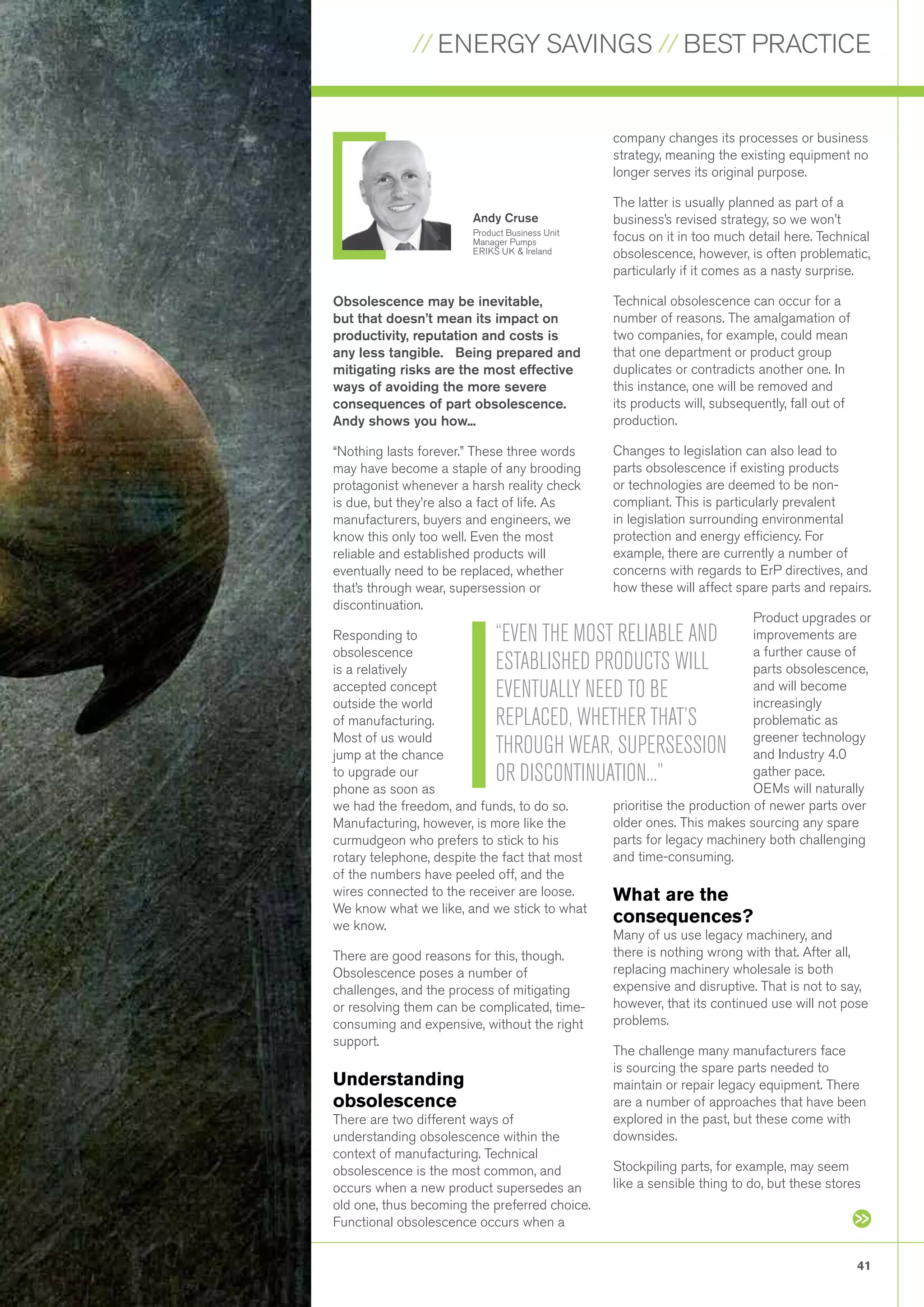 // ENERGY SAVINGS // BEST PRACTICE
41
Obsolescence may be inevitable,
but that doesn’t mean its impact on
productivity, reputation and costs is
any less tangible. Being prepared and
mitigating risks are the most effective
ways of avoiding the more severe
consequences of part obsolescence.
Andy shows you how...
“Nothing lasts forever.” These three words
may have become a staple of any brooding
protagonist whenever a harsh reality check
is due, but they’re also a fact of life. As
manufacturers, buyers and engineers, we
know this only too well. Even the most
reliable and established products will
eventually need to be replaced, whether
that’s through wear, supersession or
discontinuation.
Responding to
obsolescence
is a relatively
accepted concept
outside the world
of manufacturing.
Most of us would
jump at the chance
to upgrade our
phone as soon as
we had the freedom, and funds, to do so.
Manufacturing, however, is more like the
curmudgeon who prefers to stick to his
rotary telephone, despite the fact that most
of the numbers have peeled off, and the
wires connected to the receiver are loose.
We know what we like, and we stick to what
we know.
There are good reasons for this, though.
Obsolescence poses a number of
challenges, and the process of mitigating
or resolving them can be complicated, time-
consuming and expensive, without the right
support.
Understanding
obsolescence
There are two different ways of
understanding obsolescence within the
context of manufacturing. Technical
obsolescence is the most common, and
occurs when a new product supersedes an
old one, thus becoming the preferred choice.
Functional obsolescence occurs when a
company changes its processes or business
strategy, meaning the existing equipment no
longer serves its original purpose.
The latter is usually planned as part of a
business’s revised strategy, so we won’t
focus on it in too much detail here. Technical
obsolescence, however, is often problematic,
particularly if it comes as a nasty surprise.
Technical obsolescence can occur for a
number of reasons. The amalgamation of
two companies, for example, could mean
that one department or product group
duplicates or contradicts another one. In
this instance, one will be removed and
its products will, subsequently, fall out of
production.
Changes to legislation can also lead to
parts obsolescence if existing products
or technologies are deemed to be non-
compliant. This is particularly prevalent
in legislation surrounding environmental
protection and energy efficiency. For
example, there are currently a number of
concerns with regards to ErP directives, and
how these will affect spare parts and repairs.
Product upgrades or
improvements are
a further cause of
parts obsolescence,
and will become
increasingly
problematic as
greener technology
and Industry 4.0
gather pace.
OEMs will naturally
prioritise the production of newer parts over
older ones. This makes sourcing any spare
parts for legacy machinery both challenging
and time-consuming.
What are the
consequences?
Many of us use legacy machinery, and
there is nothing wrong with that. After all,
replacing machinery wholesale is both
expensive and disruptive. That is not to say,
however, that its continued use will not pose
problems.
The challenge many manufacturers face
is sourcing the spare parts needed to
maintain or repair legacy equipment. There
are a number of approaches that have been
explored in the past, but these come with
downsides.
Stockpiling parts, for example, may seem
like a sensible thing to do, but these stores
“EVEN THE MOST RELIABLE AND
ESTABLISHED PRODUCTS WILL
EVENTUALLY NEED TO BE
REPLACED, WHETHER THAT’S
THROUGH WEAR, SUPERSESSION
OR DISCONTINUATION...”
Andy Cruse
Product Business Unit
Manager Pumps
ERIKS UK & Ireland
 