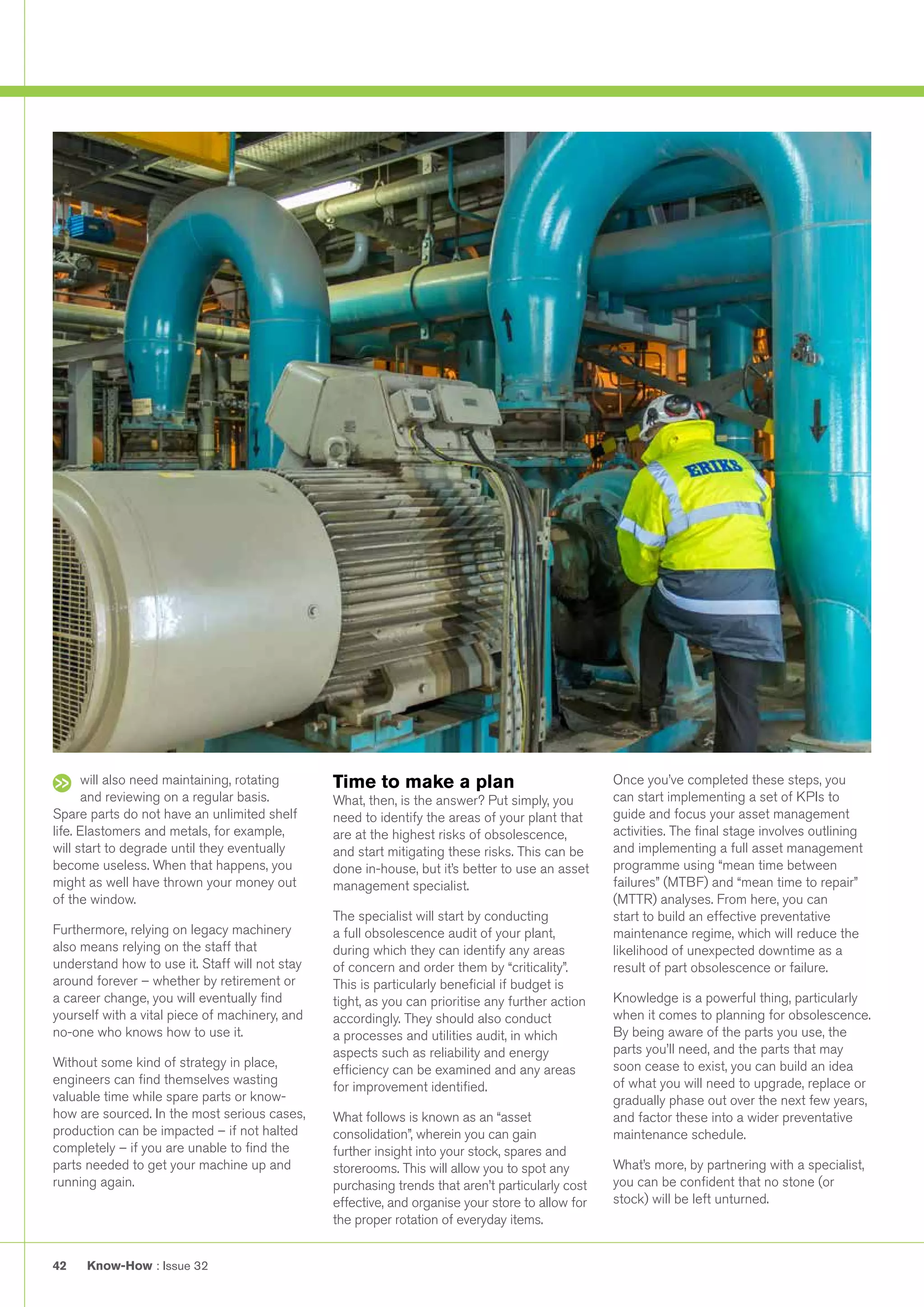 Know-How : Issue 3242
will also need maintaining, rotating
and reviewing on a regular basis.
Spare parts do not have an unlimited shelf
life. Elastomers and metals, for example,
will start to degrade until they eventually
become useless. When that happens, you
might as well have thrown your money out
of the window.
Furthermore, relying on legacy machinery
also means relying on the staff that
understand how to use it. Staff will not stay
around forever – whether by retirement or
a career change, you will eventually find
yourself with a vital piece of machinery, and
no-one who knows how to use it.
Without some kind of strategy in place,
engineers can find themselves wasting
valuable time while spare parts or know-
how are sourced. In the most serious cases,
production can be impacted – if not halted
completely – if you are unable to find the
parts needed to get your machine up and
running again.
Time to make a plan
What, then, is the answer? Put simply, you
need to identify the areas of your plant that
are at the highest risks of obsolescence,
and start mitigating these risks. This can be
done in-house, but it’s better to use an asset
management specialist.
The specialist will start by conducting
a full obsolescence audit of your plant,
during which they can identify any areas
of concern and order them by “criticality”.
This is particularly beneficial if budget is
tight, as you can prioritise any further action
accordingly. They should also conduct
a processes and utilities audit, in which
aspects such as reliability and energy
efficiency can be examined and any areas
for improvement identified.
What follows is known as an “asset
consolidation”, wherein you can gain
further insight into your stock, spares and
storerooms. This will allow you to spot any
purchasing trends that aren’t particularly cost
effective, and organise your store to allow for
the proper rotation of everyday items.
Once you’ve completed these steps, you
can start implementing a set of KPIs to
guide and focus your asset management
activities. The final stage involves outlining
and implementing a full asset management
programme using “mean time between
failures” (MTBF) and “mean time to repair”
(MTTR) analyses. From here, you can
start to build an effective preventative
maintenance regime, which will reduce the
likelihood of unexpected downtime as a
result of part obsolescence or failure.
Knowledge is a powerful thing, particularly
when it comes to planning for obsolescence.
By being aware of the parts you use, the
parts you’ll need, and the parts that may
soon cease to exist, you can build an idea
of what you will need to upgrade, replace or
gradually phase out over the next few years,
and factor these into a wider preventative
maintenance schedule.
What’s more, by partnering with a specialist,
you can be confident that no stone (or
stock) will be left unturned.
 