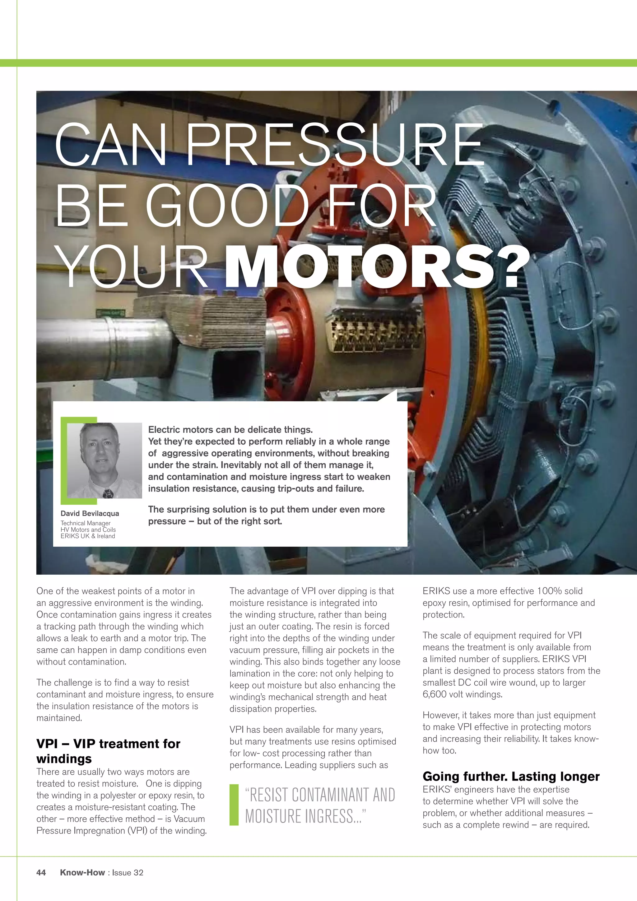 Know-How : Issue 3244
One of the weakest points of a motor in
an aggressive environment is the winding.
Once contamination gains ingress it creates
a tracking path through the winding which
allows a leak to earth and a motor trip. The
same can happen in damp conditions even
without contamination.
The challenge is to find a way to resist
contaminant and moisture ingress, to ensure
the insulation resistance of the motors is
maintained.
VPI – VIP treatment for
windings
There are usually two ways motors are
treated to resist moisture. One is dipping
the winding in a polyester or epoxy resin, to
creates a moisture-resistant coating. The
other – more effective method – is Vacuum
Pressure Impregnation (VPI) of the winding.
The advantage of VPI over dipping is that
moisture resistance is integrated into
the winding structure, rather than being
just an outer coating. The resin is forced
right into the depths of the winding under
vacuum pressure, filling air pockets in the
winding. This also binds together any loose
lamination in the core: not only helping to
keep out moisture but also enhancing the
winding’s mechanical strength and heat
dissipation properties.
VPI has been available for many years,
but many treatments use resins optimised
for low- cost processing rather than
performance. Leading suppliers such as
ERIKS use a more effective 100% solid
epoxy resin, optimised for performance and
protection.
The scale of equipment required for VPI
means the treatment is only available from
a limited number of suppliers. ERIKS VPI
plant is designed to process stators from the
smallest DC coil wire wound, up to larger
6,600 volt windings.
However, it takes more than just equipment
to make VPI effective in protecting motors
and increasing their reliability. It takes know-
how too.
Going further. Lasting longer
ERIKS’ engineers have the expertise
to determine whether VPI will solve the
problem, or whether additional measures –
such as a complete rewind – are required.
CAN PRESSURE
BE GOOD FOR
YOUR MOTORS?
Electric motors can be delicate things.
Yet they’re expected to perform reliably in a whole range
of aggressive operating environments, without breaking
under the strain. Inevitably not all of them manage it,
and contamination and moisture ingress start to weaken
insulation resistance, causing trip-outs and failure.
The surprising solution is to put them under even more
pressure – but of the right sort.
David Bevilacqua
Technical Manager
HV Motors and Coils
ERIKS UK & Ireland
“RESIST CONTAMINANT AND
MOISTURE INGRESS...”
 