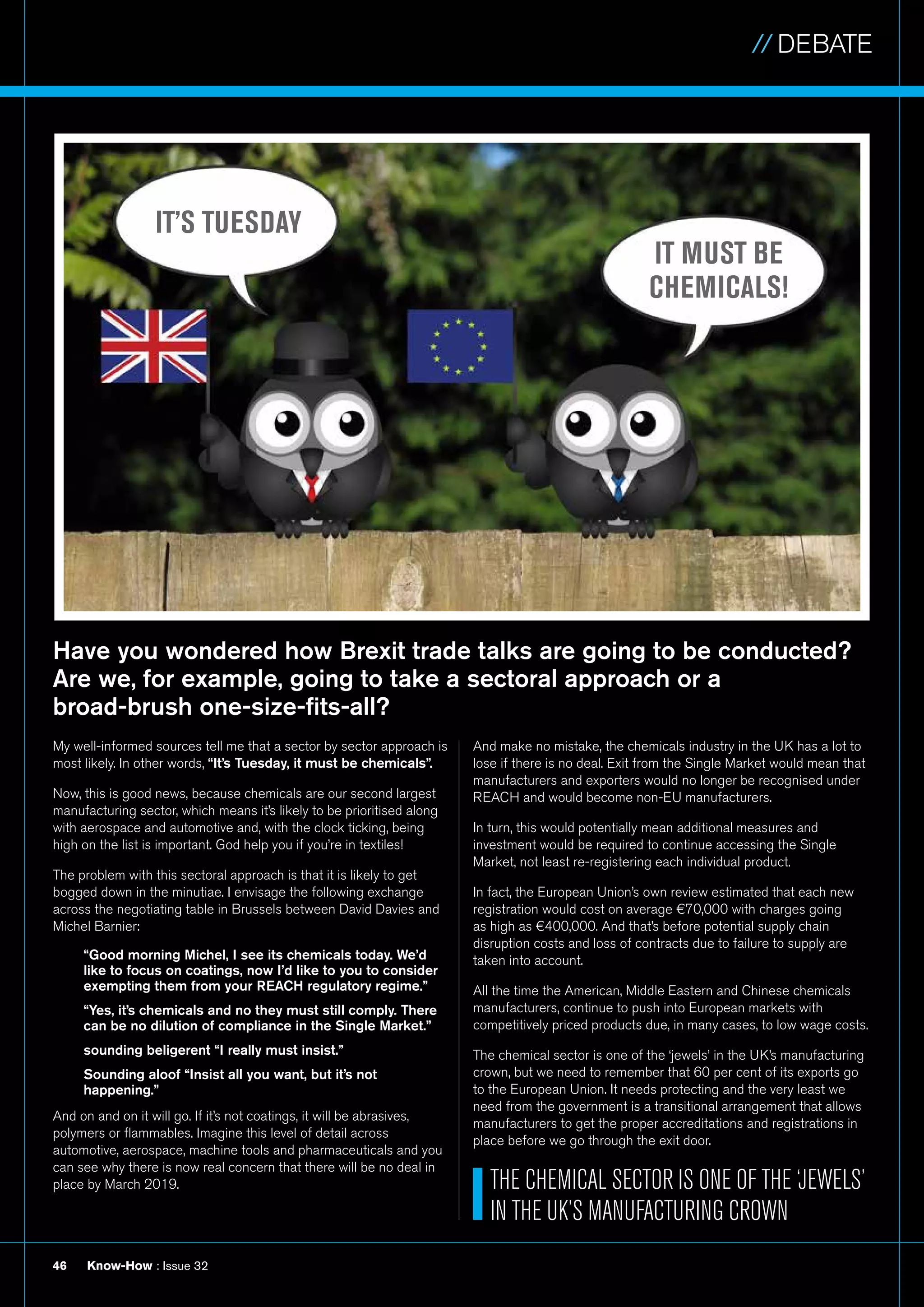 // DEBATE
Know-How : Issue 3246
Have you wondered how Brexit trade talks are going to be conducted?
Are we, for example, going to take a sectoral approach or a
broad-brush one-size-fits-all?
And make no mistake, the chemicals industry in the UK has a lot to
lose if there is no deal. Exit from the Single Market would mean that
manufacturers and exporters would no longer be recognised under
REACH and would become non-EU manufacturers.
In turn, this would potentially mean additional measures and
investment would be required to continue accessing the Single
Market, not least re-registering each individual product.
In fact, the European Union’s own review estimated that each new
registration would cost on average €70,000 with charges going
as high as €400,000. And that’s before potential supply chain
disruption costs and loss of contracts due to failure to supply are
taken into account.
All the time the American, Middle Eastern and Chinese chemicals
manufacturers, continue to push into European markets with
competitively priced products due, in many cases, to low wage costs.
The chemical sector is one of the ‘jewels’ in the UK’s manufacturing
crown, but we need to remember that 60 per cent of its exports go
to the European Union. It needs protecting and the very least we
need from the government is a transitional arrangement that allows
manufacturers to get the proper accreditations and registrations in
place before we go through the exit door.
IT’S TUESDAY
IT MUST BE
CHEMICALS!
THE CHEMICAL SECTOR IS ONE OF THE ‘JEWELS’
IN THE UK’S MANUFACTURING CROWN
My well-informed sources tell me that a sector by sector approach is
most likely. In other words, “It’s Tuesday, it must be chemicals”.
Now, this is good news, because chemicals are our second largest
manufacturing sector, which means it’s likely to be prioritised along
with aerospace and automotive and, with the clock ticking, being
high on the list is important. God help you if you’re in textiles!
The problem with this sectoral approach is that it is likely to get
bogged down in the minutiae. I envisage the following exchange
across the negotiating table in Brussels between David Davies and
Michel Barnier:
“Good morning Michel, I see its chemicals today. We’d
like to focus on coatings, now I’d like to you to consider
exempting them from your REACH regulatory regime.”
“Yes, it’s chemicals and no they must still comply. There
can be no dilution of compliance in the Single Market.”
sounding beligerent “I really must insist.”
Sounding aloof “Insist all you want, but it’s not
happening.”
And on and on it will go. If it’s not coatings, it will be abrasives,
polymers or flammables. Imagine this level of detail across
automotive, aerospace, machine tools and pharmaceuticals and you
can see why there is now real concern that there will be no deal in
place by March 2019.
 