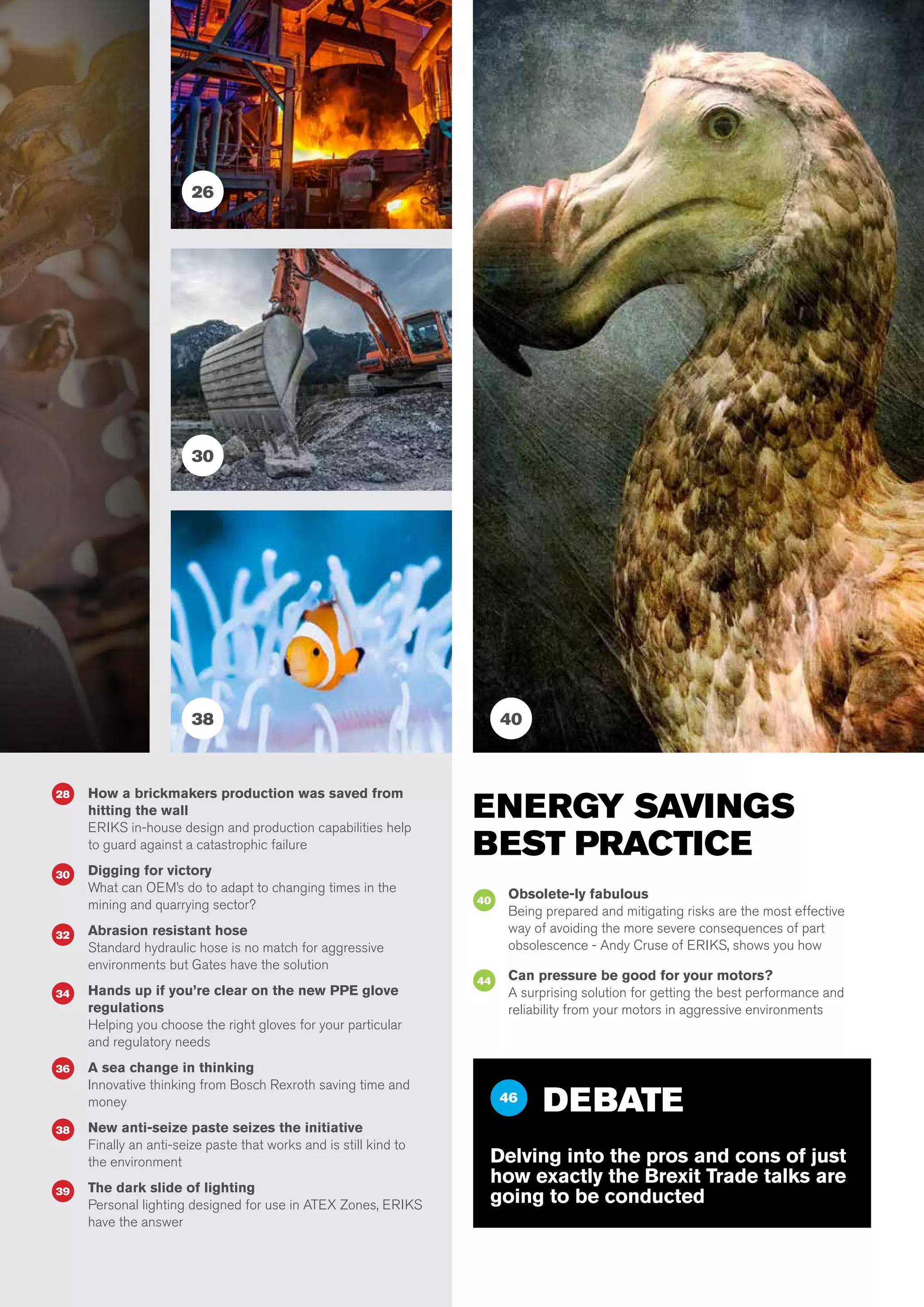 5
28 How a brickmakers production was saved from
hitting the wall
ERIKS in-house design and production capabilities help
to guard against a catastrophic failure
Digging for victory
What can OEM’s do to adapt to changing times in the
mining and quarrying sector?
Abrasion resistant hose
Standard hydraulic hose is no match for aggressive
environments but Gates have the solution
Hands up if you’re clear on the new PPE glove
regulations
Helping you choose the right gloves for your particular
and regulatory needs
A sea change in thinking
Innovative thinking from Bosch Rexroth saving time and
money
New anti-seize paste seizes the initiative
Finally an anti-seize paste that works and is still kind to
the environment
The dark slide of lighting
Personal lighting designed for use in ATEX Zones, ERIKS
have the answer
34
36
38
39
30
32
ENERGY SAVINGS
BEST PRACTICE
Obsolete-ly fabulous
Being prepared and mitigating risks are the most effective
way of avoiding the more severe consequences of part
obsolescence - Andy Cruse of ERIKS, shows you how
Can pressure be good for your motors?
A surprising solution for getting the best performance and
reliability from your motors in aggressive environments
40
44
46
DEBATE
Delving into the pros and cons of just
how exactly the Brexit Trade talks are
going to be conducted
30
38 40
26
 