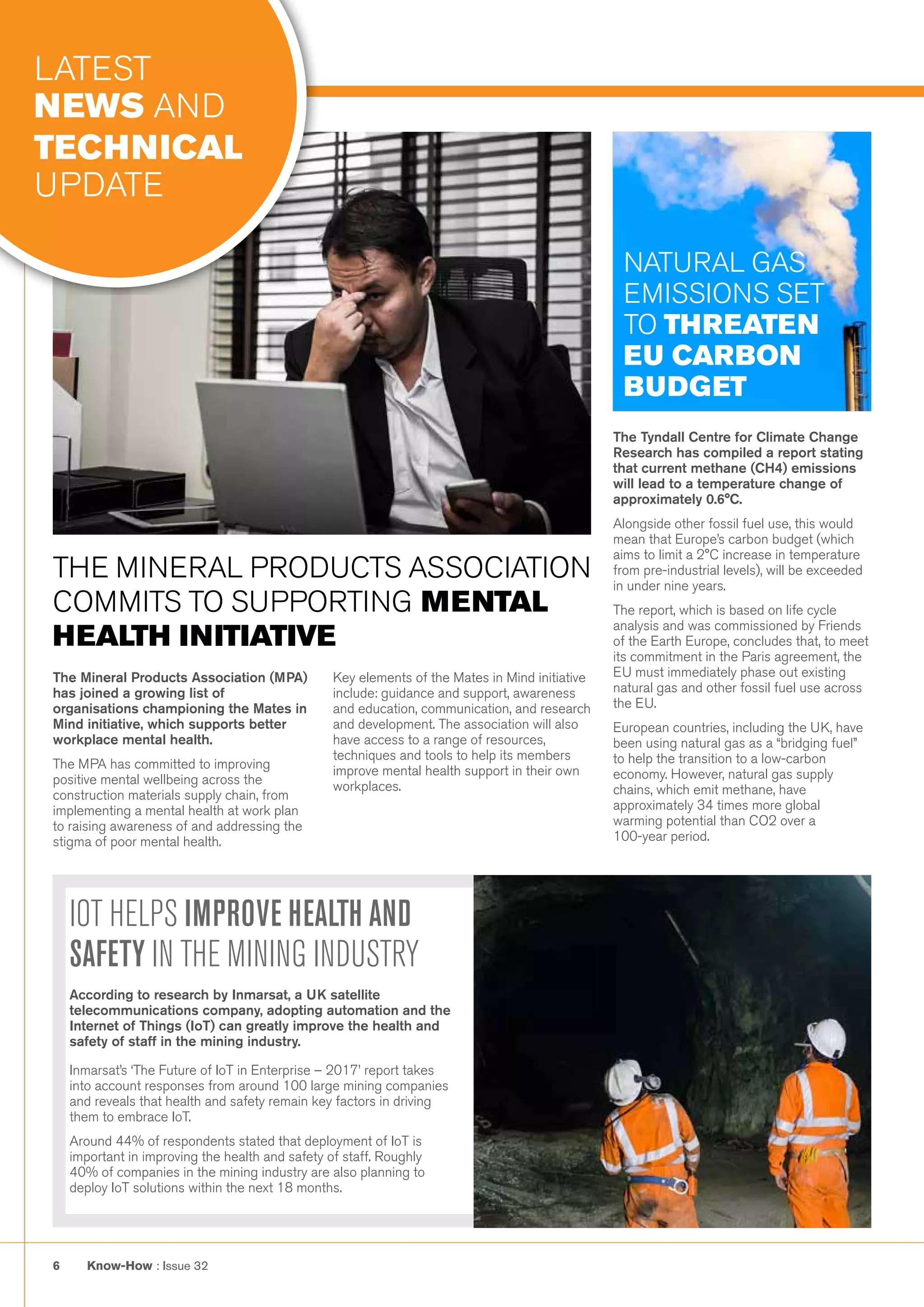 Know-How : Issue 326
IOT HELPS IMPROVE HEALTH AND
SAFETY IN THE MINING INDUSTRY
According to research by Inmarsat, a UK satellite
telecommunications company, adopting automation and the
Internet of Things (IoT) can greatly improve the health and
safety of staff in the mining industry.
Inmarsat’s ‘The Future of IoT in Enterprise – 2017’ report takes
into account responses from around 100 large mining companies
and reveals that health and safety remain key factors in driving
them to embrace IoT.
Around 44% of respondents stated that deployment of IoT is
important in improving the health and safety of staff. Roughly
40% of companies in the mining industry are also planning to
deploy IoT solutions within the next 18 months.
The Tyndall Centre for Climate Change
Research has compiled a report stating
that current methane (CH4) emissions
will lead to a temperature change of
approximately 0.6°C.
Alongside other fossil fuel use, this would
mean that Europe’s carbon budget (which
aims to limit a 2°C increase in temperature
from pre-industrial levels), will be exceeded
in under nine years.
The report, which is based on life cycle
analysis and was commissioned by Friends
of the Earth Europe, concludes that, to meet
its commitment in the Paris agreement, the
EU must immediately phase out existing
natural gas and other fossil fuel use across
the EU.
European countries, including the UK, have
been using natural gas as a “bridging fuel”
to help the transition to a low-carbon
economy. However, natural gas supply
chains, which emit methane, have
approximately 34 times more global
warming potential than CO2 over a
100-year period.
NATURAL GAS
EMISSIONS SET
TO THREATEN
EU CARBON
BUDGET
The Mineral Products Association (MPA)
has joined a growing list of
organisations championing the Mates in
Mind initiative, which supports better
workplace mental health.
The MPA has committed to improving
positive mental wellbeing across the
construction materials supply chain, from
implementing a mental health at work plan
to raising awareness of and addressing the
stigma of poor mental health.
Key elements of the Mates in Mind initiative
include: guidance and support, awareness
and education, communication, and research
and development. The association will also
have access to a range of resources,
techniques and tools to help its members
improve mental health support in their own
workplaces.
THE MINERAL PRODUCTS ASSOCIATION
COMMITS TO SUPPORTING MENTAL
HEALTH INITIATIVE
LATEST
NEWS AND
TECHNICAL
UPDATE
 